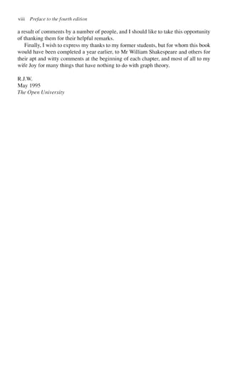 viii Preface to the fourth edition
a result of comments by a number of people, and I should like to take this opportunity
of thanking them for their helpful remarks.
Finally, I wish to express my thanks to my former students, but for whom this book
would have been completed a year earlier, to Mr William Shakespeare and others for
their apt and witty comments at the beginning of each chapter, and most of all to my
wife Joy for many things that have nothing to do with graph theory.
RJ.W.
May 1995
The Open University
 
