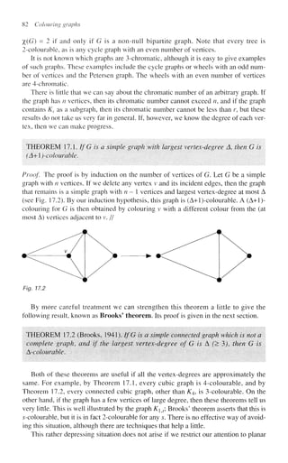 82 Colouring graphs
%(G) = 2 if and only if G is a non-null bipartite graph. Note that every tree is
2-colourable, as is any cycle graph with an even number of vertices.
It is not known which graphs are 3-chromatic, although it is easy to give examples
of such graphs. These examples include the cycle graphs or wheels with an odd num-
ber of vertices and the Petersen graph. The wheels with an even number of vertices
are 4-chromatic.
There is little that we can say about the chromatic number of an arbitrary graph. If
the graph has n vertices, then its chromatic number cannot exceed n, and if the graph
contains KT as a subgraph, then its chromatic number cannot be less than r, but these
results do not take us very far in general. If, however, we know the degree of each ver-
tex, then we can make progress.
THEOREM 17.1. If G is a simple graph with largest vertex-degree A then G is
(A+)-coIourable.
Proof The proof is by induction on the number of vertices of G. Let G be a simple
graph with n vertices. If we delete any vertex v and its incident edges, then the graph
that remains is a simple graph with n—  vertices and largest vertex-degree at most A
(see Fig. 17.2). By our induction hypothesis, this graph is (A+l)-colourable. A (A+l)-
coiouring for G is then obtained by colouring v with a different colour from the (at
most A) vertices adjacent to v. //
Fig. 17.2
By more careful treatment we can strengthen this theorem a little to give the
following result, known as Brooks' theorem. Its proof is given in the next section.
THEOREM 17.2 (Brooks, 1941). IfG is a simple connected graph which is not a
complete graph, and if the largest vertex-degree of G is A (> 3), then G is
^-colourable.
Both of these theorems are useful if all the vertex-degrees are approximately the
same. For example, by Theorem 17.1, every cubic graph is 4-colourable, and by
Theorem 17.2, every connected cubic graph, other than K4, is 3-colourable. On the
other hand, if the graph has a few vertices of large degree, then these theorems tell us
very little. This is well illustrated by the graph Ky, Brooks' theorem asserts that this is
s-colourable, but it is in fact 2-colourable for any s. There is no effective way of avoid-
ing this situation, although there are techniques that help a little.
This rather depressing situation does not arise if we restrict our attention to planar
 