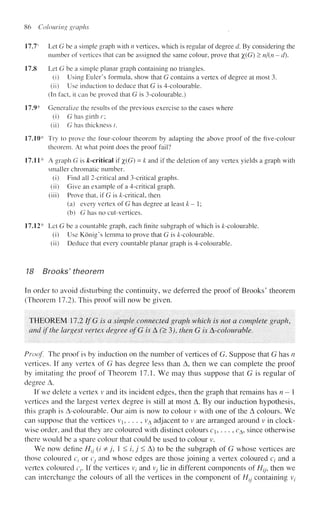86 Colouring graphs
17.7s
Let G be a simple graph with n vertices, which is regular of degree d. By considering the
number of vertices that can be assigned the same colour, prove that %(G) > n/(n - d).
17,8 Let G be a simple planar graph containing no triangles.
(i) Using Eider's formula, show that G contains a vertex of degree at most 3.
(ii) Use induction to deduce that G is 4-colourable.
(In fact, it can be proved that G is 3-colourable.)
17.9* Generalize the results of the previous exercise to the cases where
(i) G has girth r;
(ii) G has thickness /.
17.10* Try to prove the four-colour theorem by adapting the above proof of the five-colour
theorem. At what point does the proof fail?
17.11* A graph G is ^-critical if %(G) = k and if the deletion of any vertex yields a graph with
smaller chromatic number.
(i) Find ail 2-critieal and 3-critical graphs.
(ii) Give an example of a 4-critical graph,
(iii) Prove that, if G is ^-critical, then
(a) every vertex of G has degree at least k-1;
(b) G has no cut-vertices.
17.12* Let G be a countable graph, each finite subgraph of which is ^-colourable.
(i) Use Konig's lemma to prove that G is /c-colourable.
(ii) Deduce that every countable planar graph is 4-colourable.
18 Brooks' theorem
In order to avoid disturbing the continuity, we deferred the proof of Brooks' theorem
(Theorem 17.2). This proof will now be given.
THEOREM 17.2 If G is a simple connected graph which is not a complete graph,
and if the largest vertex degree ofG is A'•(>3), then G is A-colour able.
Proof. The proof is by induction on the number of vertices of G. Suppose that G has n
vertices. If any vertex of G has degree less than A, then we can complete the proof
by imitating the proof of Theorem 17.1. We may thus suppose that G is regular of
degree A.
If we delete a vertex v and its incident edges, then the graph that remains has n - 1
vertices and the largest vertex degree is still at most A. By our induction hypothesis,
this graph is A-colourable. Our aim is now to colour v with one of the A colours. We
can suppose that the vertices Vj, . . . , vA adjacent to v are arranged around v in clock-
wise order, and that they are coloured with distinct colours c,. . . , cA, since otherwise
there would be a spare colour that could be used to colour v.
We now define Htj (/ &j, 1 < /, j < A) to be the subgraph of G whose vertices are
those coloured c, or Cj and whose edges are those joining a vertex coloured cz- and a
vertex coloured cr If the vertices v, and Vj lie in different components of H^ then we
can interchange the colours of all the vertices in the component of Htj containing V;
 