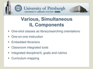 Various, Simultaneous
            IL Components
 One-shot classes as library/searching orientations
 One-on-one instruction
 Embedded librarians
 Classroom integrated tools
 Integrated discipline/IL goals and rubrics
 Curriculum mapping
 