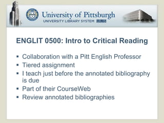 ENGLIT 0500: Intro to Critical Reading

 Collaboration with a Pitt English Professor
 Tiered assignment
 I teach just before the annotated bibliography
  is due
 Part of their CourseWeb
 Review annotated bibliographies
 