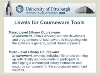 Levels for Courseware Tools
Macro Level Library Courseware
  Involvement, entails working with the developers
  and programmers of courseware to integrating into
  the software a generic, global library presence.

Micro Level Library Courseware
  Involvement, involves individual librarians teaming
  up with faculty as consultants to participate in
  developing a customized library instruction and
  resource component for the courseware enhanced
  courses.
 