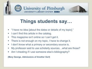 Things students say…
   “I have no idea [about the dates or details of my topic].”
   I can’t find this article in the catalog.
   This magazine isn’t online so I can’t get it.
   There is not enough on my topic, I have to change it.
   I don’t know what a primary or secondary source is.
   My professor said to use scholarly sources…what are those?
   Am I cheating if I use someone else’s bibliography?
(Mary George, Admissions of Another Sort)
 