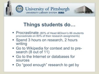 Things students do…
 Procrastinate (80% of Head &Elison’s 86 students
  procrastinate on 80% of their research assignments)
 Spend 3 hours on research, 2 hours
  writing
 Go to Wikipedia for context and to pre-
  search (8 out of 11)
 Go to the Internet or databases for
  sources
 Do “good enough” research to get by
 