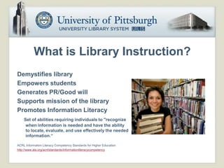 What is Library Instruction?
Demystifies library
Empowers students
Generates PR/Good will
Supports mission of the library
Promotes Information Literacy
    Set of abilities requiring individuals to "recognize
     when information is needed and have the ability
     to locate, evaluate, and use effectively the needed
     information.“

ACRL Information Literacy Competency Standards for Higher Education
http://www.ala.org/acrl/standards/informationliteracycompetency
 