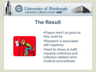 The Result
   Papers aren’t as good as
   they could be
   Research is associated
   with negativity
   Hard for library to fulfill
   requests (reference and
   collection related) when
   students procrastinate
 