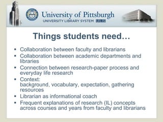 Things students need…
 Collaboration between faculty and librarians
 Collaboration between academic departments and
  libraries
 Connection between research-paper process and
  everyday life research
 Context:
  background, vocabulary, expectation, gathering
  resources
 Librarian as informational coach
 Frequent explanations of research (IL) concepts
  across courses and years from faculty and librarians
 