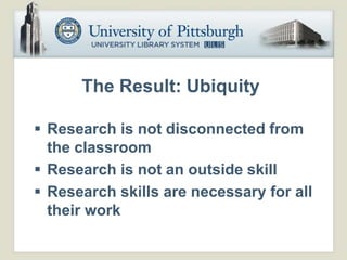 The Result: Ubiquity

 Research is not disconnected from
  the classroom
 Research is not an outside skill
 Research skills are necessary for all
  their work
 