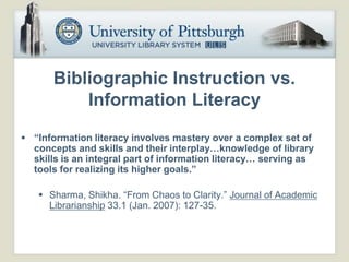 Bibliographic Instruction vs.
           Information Literacy
 “Information literacy involves mastery over a complex set of
  concepts and skills and their interplay…knowledge of library
  skills is an integral part of information literacy… serving as
  tools for realizing its higher goals.”

    Sharma, Shikha. “From Chaos to Clarity.” Journal of Academic
     Librarianship 33.1 (Jan. 2007): 127-35.
 