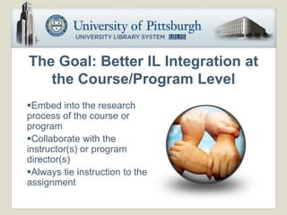 The Goal: Better IL Integration at
   the Course/Program Level
Embed into the research
process of the course or
program
Collaborate with the
instructor(s) or program
director(s)
Always tie instruction to the
assignment
 