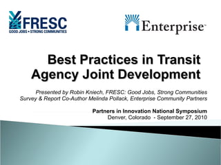 Best Practices in Transit Agency Joint Development Presented by Robin Kniech, FRESC: Good Jobs, Strong Communities Survey & Report Co-Author Melinda Pollack, Enterprise Community Partners Partners in Innovation National Symposium Denver, Colorado  - September 27, 2010 