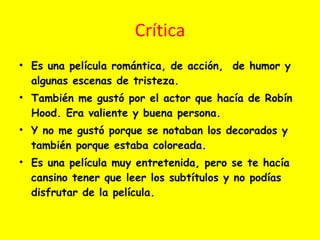 Crítica Es una película romántica, de acción,  de humor y algunas escenas de tristeza. También me gustó por el actor que hacía de Robín Hood. Era valiente y buena persona. Y no me gustó porque se notaban los decorados y también porque estaba coloreada.  Es una película muy entretenida, pero se te hacía cansino tener que leer los subtítulos y no podías disfrutar de la película. 