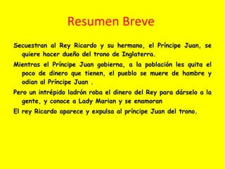 Resumen Breve  Secuestran al Rey Ricardo y su hermano, el Príncipe Juan, se quiere hacer dueño del trono de Inglaterra. Mientras el Príncipe Juan gobierna, a la población les quita el poco de dinero que tienen, el pueblo se muere de hambre y odian al Príncipe Juan . Pero un intrépido ladrón roba el dinero del Rey para dárselo a la gente, y conoce a Lady Marian y se enamoran El rey Ricardo aparece y expulsa al príncipe Juan del trono.  