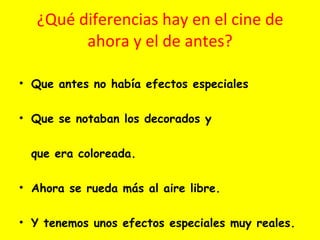¿Qué diferencias hay en el cine de ahora y el de antes? Que antes no había efectos especiales Que se notaban los decorados y que era coloreada. Ahora se rueda más al aire libre.  Y tenemos unos efectos especiales muy reales. 