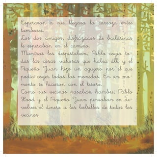 Esperaron a que llegara la carroza entre
tambores.
Los dos amigos, disfrazados de bailarinas
le esperaban en el camino.
Mientras los despistaban, Pablo cogió to-
das las cosas valiosas que había allí y el
Pequeño Juan hizo un agujero por el que
podía coger todas las monedas. En un mo-
mento se hicieron con el tesoro.
Como sus vecinos pasaban hambre, Pablo
Hood y el Pequeño Juan pensaban en de-
volver el dinero a los bolsillos de todos los
vecinos.
 