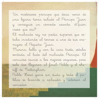 Un misterioso príncipe que decía venir de
una lejana tierra saludó al Príncipe Juan
y consiguió un cómodo asiento. ¿Quién
creéis que era?
El malvado rey no podía suponer que es-
taba invitando al torneo a uno de sus ene-
migos: el Pequeño Juan.
Marina, bella y con la cara triste, estaba
sentada al lado del malvado Príncipe. El
concurso reunió a los mejores arqueros, pero
solo dos llegaron al final: Pablo y el she-
riff de Nottingham.
Pablo Hood ganó sin duda y todo el pú-
blico se levantó a aplaudir y vitorear al
vencedor.
 