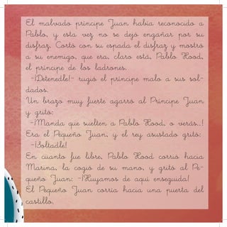 Pero el príncipe Juan había reconocido la maestría de
Robin, y esta vez no se dejó engañar por el falso atuendo
del arquero, maestro de los disfraces. En el momento del
espaldarazo ritual al triunfador, rasgó con su espalda el
disfraz del proscrito y mostró a su rival, que no era otro
que Eric Robin Hood, el príncipe de los ladrones.
– ¡Detened al impostor y lo condenaré a muerte! – rugió el
príncipe a sus soldados. - ¡Ejecutad aquí mismo la sen-
tencia!
Un poderoso brazo se enroscó en la garganta del prínci-
pe mostrando un extraño brebaje que hacía arder al más
pintado.
– ¡Manda que suelten a Eric Robin, o verás que rato más
entretenido pasamos juntos! – le conminó Pequeño Juan.
– ¡Soltadle! – gimió el tirano.
Apenas se vio libre, Eric corrió hacia Marian, tomó una
de sus manos, y gritó al Pequeño Juan:
– ¡Huyamos de aquí enseguida!
Nuestros héroes corrían hacia una puerta secundaria del
castillo ante un gran tumulto.
– ¡Que no escape ninguno! – gritaba el príncipe, fuera de
sí.
– ¡Doblaré, triplicaré los impuestos a esos miserables!
Pero... ¡Ay del que no pueda pagar! ¡Acabará podrido en
las mazmorras de este castillo!
El malvado príncipe Juan había reconocido a
Pablo, y esta vez no se dejó engañar por su
disfraz. Cortó con su espada el disfraz y mostró
a su enemigo, que era, claro está, Pablo Hood,
el príncipe de los ladrones.
-¡Detenedle!- rugió el príncipe malo a sus sol-
dados.
Un brazo muy fuerte agarró al Príncipe Juan
y gritó:
-¡Manda que suelten a Pablo Hood, o verás..!
Era el Pequeño Juan, y el rey asustado gritó:
-¡Soltadle!
En cuanto fue libre, Pablo Hood corrió hacia
Marina, la cogió de su mano, y gritó al Pe-
queño Juan: -¡Huyamos de aquí enseguida!
El Pequeño Juan corría hacia una puerta del
castillo.
 