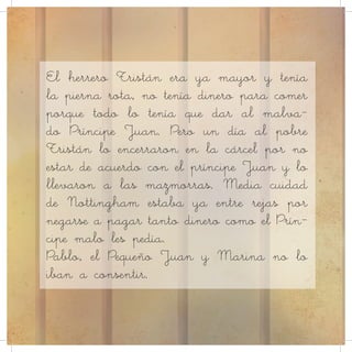 El herrero Tristán era ya mayor y tenía
la pierna rota, no tenía dinero para comer
porque todo lo tenía que dar al malva-
do Príncipe Juan. Pero un día al pobre
Tristán lo encerraron en la cárcel por no
estar de acuerdo con el príncipe Juan y lo
llevaron a las mazmorras. Media cuidad
de Nottingham estaba ya entre rejas por
negarse a pagar tanto dinero como el Prín-
cipe malo les pedía.
Pablo, el Pequeño Juan y Marina no lo
iban a consentir.
 