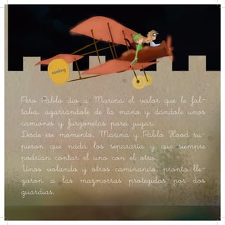 Pero Pablo dio a Marina el valor que le fal-
taba, agarrándole de la mano y dándole unos
camiones y furgonetas para jugar.
Desde ese momento, Marina y Pablo Hood su-
pieron que nada los separaría y que siempre
podrían contar el uno con el otro.
Unos volando y otros caminando, pronto lle-
garon a las mazmorras protegidas por dos
guardias.
 