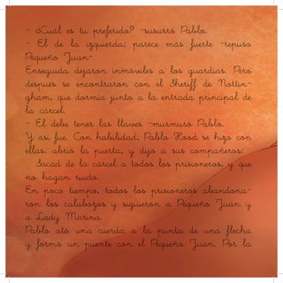- ¿Cuál es tu preferido? -susurró Pablo.
- El de la izquierda; parece más fuerte -repuso
Pequeño Juan-
Enseguida dejaron inmóviles a los guardias. Pero
después se encontraron con el Sheriff de Nottin-
gham, que dormía junto a la entrada principal de
la cárcel.
- Él debe tener las llaves -murmuró Pablo.
Y así fue. Con habilidad, Pablo Hood se hizo con
ellas, abrió la puerta, y dijo a sus compañeros:
– Sacad de la cárcel a todos los prisioneros, y que
no hagan ruido.
En poco tiempo, todos los prisioneros abandona-
ron los calabozos y siguieron a Pequeño Juan y
a Lady Marina.
Pablo ató una cuerda a la punta de una flecha
y formó un puente con el Pequeño Juan. Por la
 