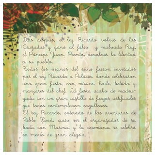 Días después, el rey Ricardo volvió de las
Cruzadas y ganó al falso y malvado Rey,
el Príncipe Juan. Pronto, devolvió la libertad
a su pueblo.
Todos los vecinos del reino fueron invitados
por el rey Ricardo a Palacio, donde celebraron
una gran fiesta, con música, baile, bebida y
manjares del chef. La fiesta acabó de madru-
gada con un gran castillo de fuegos artificiales
que todos contemplaron orgullosos.
El rey Ricardo, enterado de las aventuras de
Pablo Hood, quiso ser el organizador de su
boda con Marina, y la ceremonia se celebró
en medio de gran alegría.
 