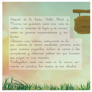 que además de servir excelentes comidas para
quien pudiera pagarlas, daban de comer a los
campesinos y aldeanos pobres sin que tuviesen
que pagar ni una moneda.
Trabajaban codo con codo en la cocina po-
niendo en práctica las recetas de sus abuelas.
Después de la boda, Pablo Hood y
Marina no quisieron vivir una vida de
nobles ni rodearse de lujos y se convir-
tieron en jóvenes emprendedores y va-
lientes.
Abrieron una taberna restaurante en la
 