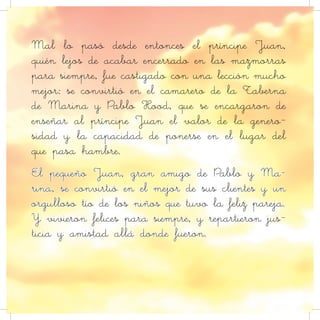 Mal lo pasó desde entonces el príncipe Juan,
quién lejos de acabar encerrado en las mazmorras
para siempre, fue castigado con una lección mucho
mejor: se convirtió en el camarero de la Taberna
de Marina y Pablo Hood, que se encargaron de
enseñar al príncipe Juan el valor de la genero-
sidad y la capacidad de ponerse en el lugar del
que pasa hambre.
El pequeño Juan, gran amigo de Pablo y Ma-
rina, se convirtió en el mejor de sus clientes y un
orgulloso tío de los niños que tuvo la feliz pareja.
Y vivieron felices para siempre, y repartieron jus-
ticia y amistad allá donde fueron.
 