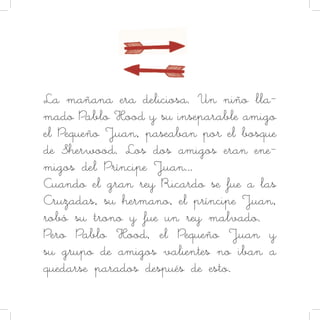 La mañana era deliciosa. Un niño lla-
mado Pablo Hood y su inseparable amigo
el Pequeño Juan, paseaban por el bosque
de Sherwood. Los dos amigos eran ene-
migos del Príncipe Juan…
Cuando el gran rey Ricardo se fue a las
Cruzadas, su hermano, el príncipe Juan,
robó su trono y fue un rey malvado.
Pero Pablo Hood, el Pequeño Juan y
su grupo de amigos valientes no iban a
quedarse parados después de esto.
 