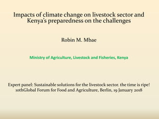 Impacts of climate change on livestock sector and
Kenya’s preparedness on the challenges
Ministry of Agriculture, Livestock and Fisheries, Kenya
Expert panel: Sustainable solutions for the livestock sector. the time is ripe!
10thGlobal Forum for Food and Agriculture, Berlin, 19 January 2018
Robin M. Mbae
 