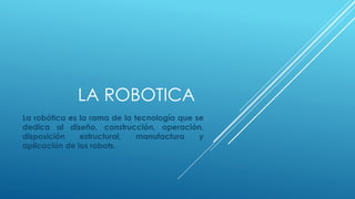 LA ROBOTICA
La robótica es la rama de la tecnología que se
dedica al diseño, construcción, operación,
disposición estructural, manufactura y
aplicación de los robots.
 