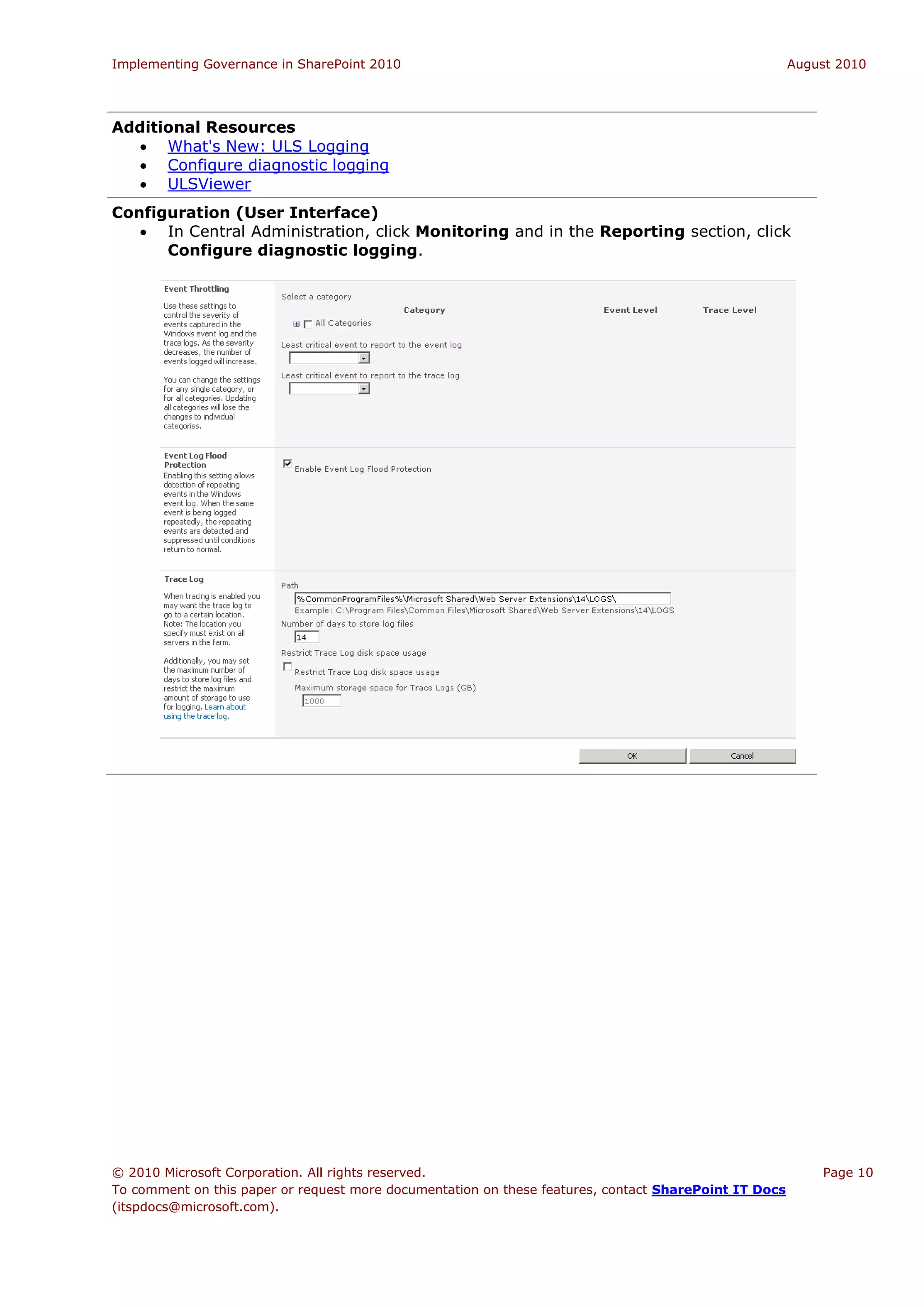 Implementing Governance in SharePoint 2010                                                             August 2010




Additional Resources
   What's New: ULS Logging
   Configure diagnostic logging
   ULSViewer
Configuration (User Interface)
    In Central Administration, click Monitoring and in the Reporting section, click
      Configure diagnostic logging.




© 2010 Microsoft Corporation. All rights reserved.                                                         Page 10
To comment on this paper or request more documentation on these features, contact SharePoint IT Docs
(itspdocs@microsoft.com).
 