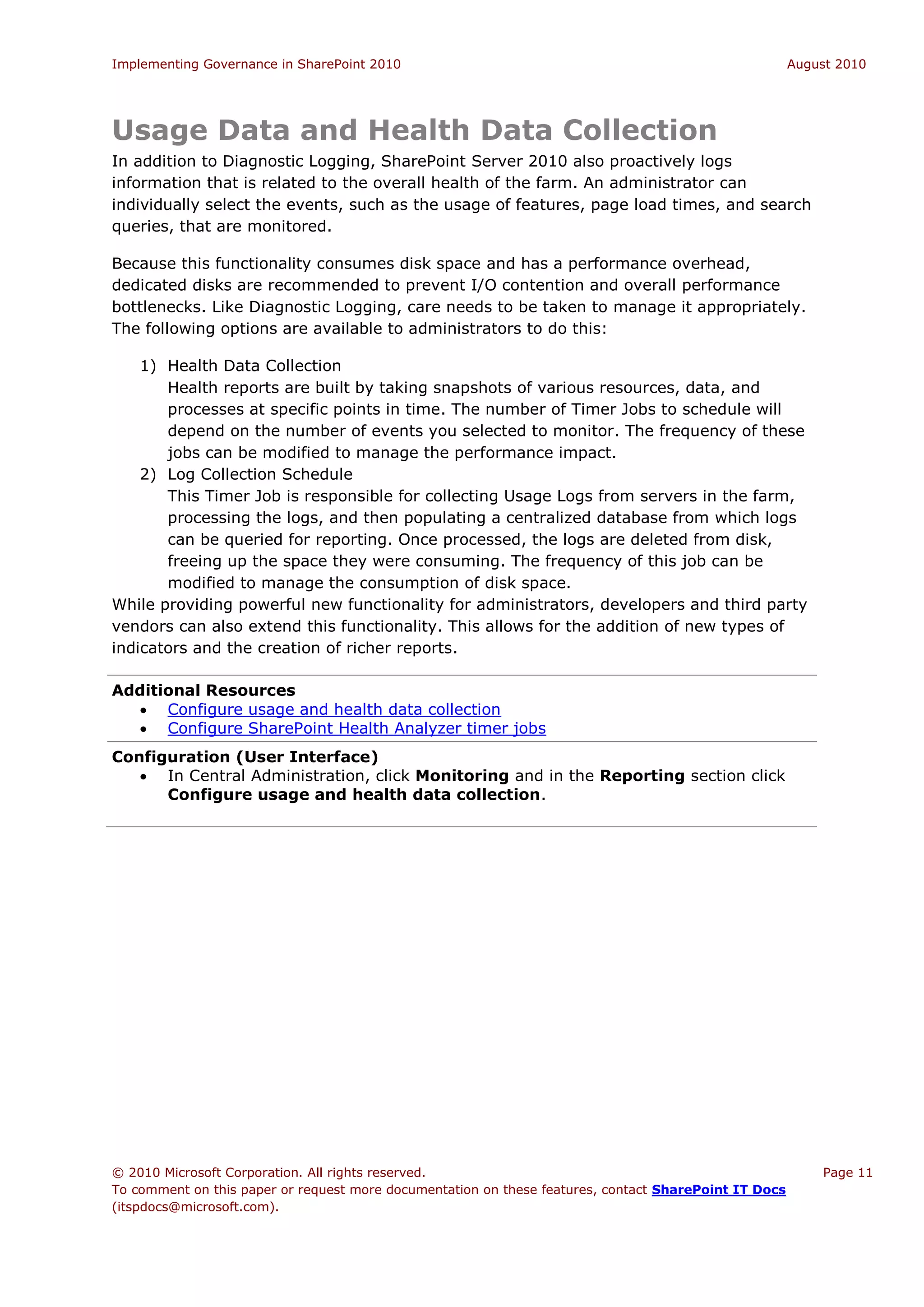 Implementing Governance in SharePoint 2010                                                             August 2010




Usage Data and Health Data Collection
In addition to Diagnostic Logging, SharePoint Server 2010 also proactively logs
information that is related to the overall health of the farm. An administrator can
individually select the events, such as the usage of features, page load times, and search
queries, that are monitored.

Because this functionality consumes disk space and has a performance overhead,
dedicated disks are recommended to prevent I/O contention and overall performance
bottlenecks. Like Diagnostic Logging, care needs to be taken to manage it appropriately.
The following options are available to administrators to do this:

    1) Health Data Collection
       Health reports are built by taking snapshots of various resources, data, and
       processes at specific points in time. The number of Timer Jobs to schedule will
       depend on the number of events you selected to monitor. The frequency of these
       jobs can be modified to manage the performance impact.
    2) Log Collection Schedule
       This Timer Job is responsible for collecting Usage Logs from servers in the farm,
       processing the logs, and then populating a centralized database from which logs
       can be queried for reporting. Once processed, the logs are deleted from disk,
       freeing up the space they were consuming. The frequency of this job can be
       modified to manage the consumption of disk space.
While providing powerful new functionality for administrators, developers and third party
vendors can also extend this functionality. This allows for the addition of new types of
indicators and the creation of richer reports.

Additional Resources
   Configure usage and health data collection
   Configure SharePoint Health Analyzer timer jobs
Configuration (User Interface)
    In Central Administration, click Monitoring and in the Reporting section click
      Configure usage and health data collection.




© 2010 Microsoft Corporation. All rights reserved.                                                         Page 11
To comment on this paper or request more documentation on these features, contact SharePoint IT Docs
(itspdocs@microsoft.com).
 
