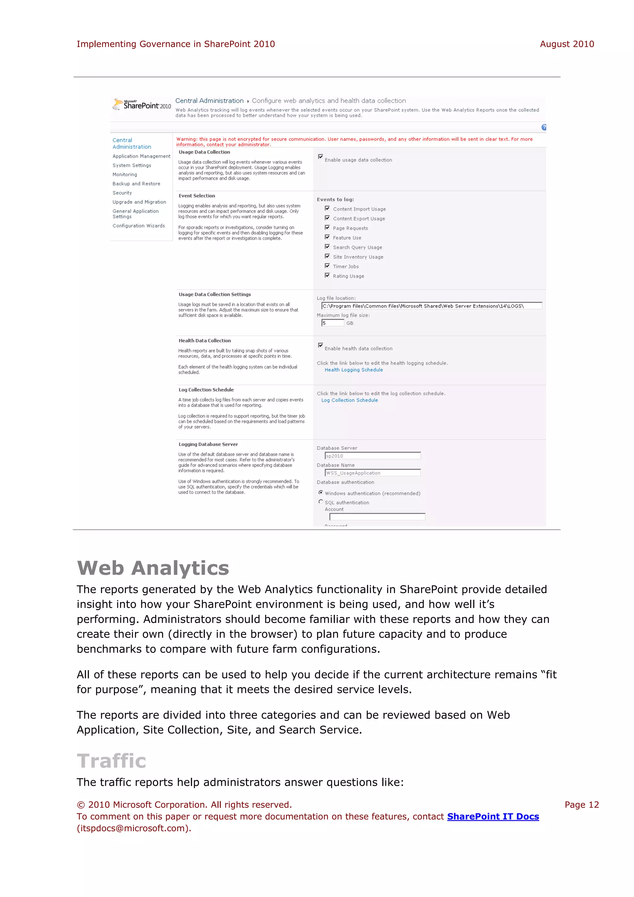 Implementing Governance in SharePoint 2010                                                             August 2010




Web Analytics
The reports generated by the Web Analytics functionality in SharePoint provide detailed
insight into how your SharePoint environment is being used, and how well it’s
performing. Administrators should become familiar with these reports and how they can
create their own (directly in the browser) to plan future capacity and to produce
benchmarks to compare with future farm configurations.

All of these reports can be used to help you decide if the current architecture remains “fit
for purpose”, meaning that it meets the desired service levels.

The reports are divided into three categories and can be reviewed based on Web
Application, Site Collection, Site, and Search Service.


Traffic
The traffic reports help administrators answer questions like:

© 2010 Microsoft Corporation. All rights reserved.                                                         Page 12
To comment on this paper or request more documentation on these features, contact SharePoint IT Docs
(itspdocs@microsoft.com).
 