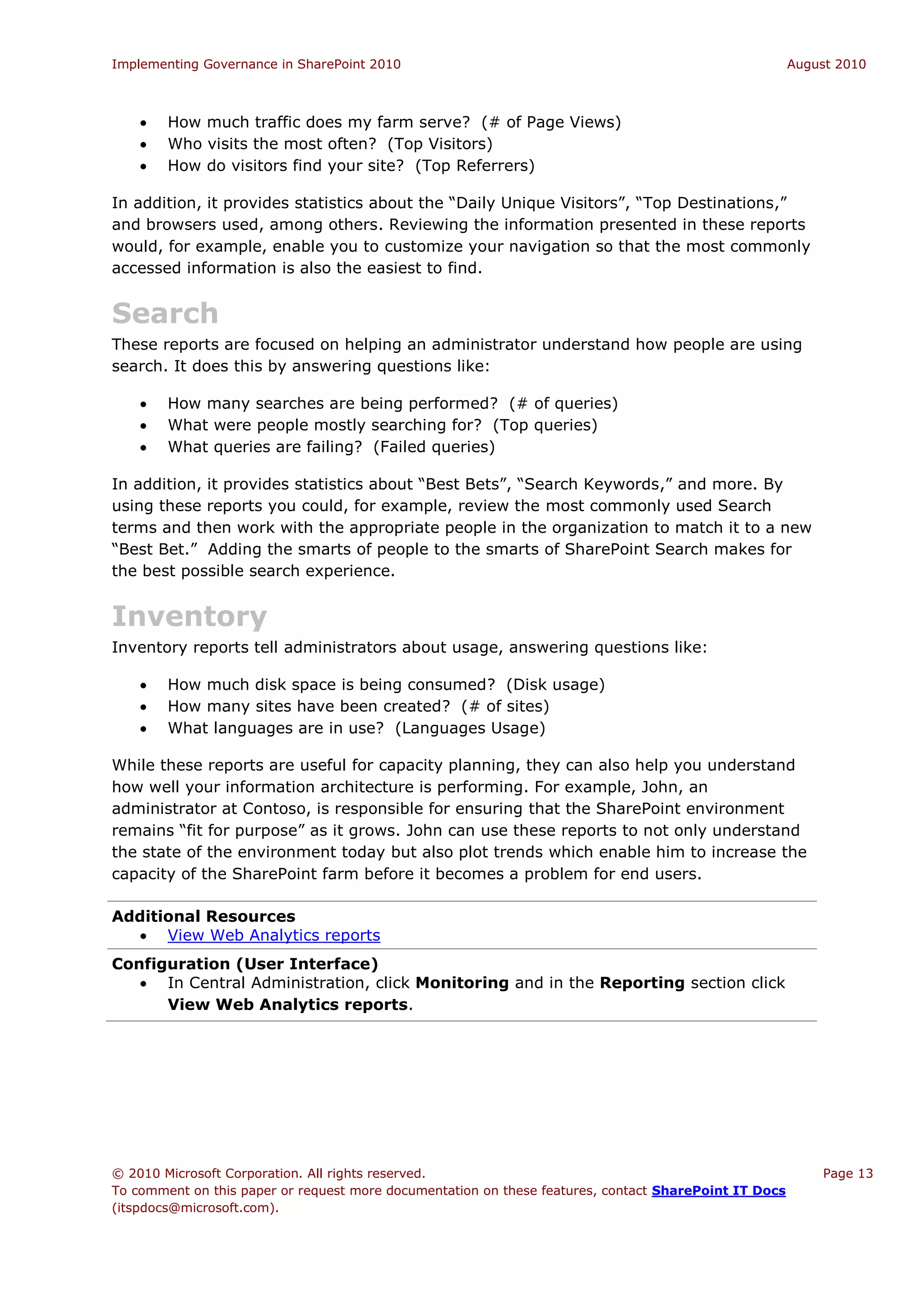 Implementing Governance in SharePoint 2010                                                             August 2010



       How much traffic does my farm serve? (# of Page Views)
       Who visits the most often? (Top Visitors)
       How do visitors find your site? (Top Referrers)

In addition, it provides statistics about the “Daily Unique Visitors”, “Top Destinations,”
and browsers used, among others. Reviewing the information presented in these reports
would, for example, enable you to customize your navigation so that the most commonly
accessed information is also the easiest to find.


Search
These reports are focused on helping an administrator understand how people are using
search. It does this by answering questions like:

       How many searches are being performed? (# of queries)
       What were people mostly searching for? (Top queries)
       What queries are failing? (Failed queries)

In addition, it provides statistics about “Best Bets”, “Search Keywords,” and more. By
using these reports you could, for example, review the most commonly used Search
terms and then work with the appropriate people in the organization to match it to a new
“Best Bet.” Adding the smarts of people to the smarts of SharePoint Search makes for
the best possible search experience.


Inventory
Inventory reports tell administrators about usage, answering questions like:

       How much disk space is being consumed? (Disk usage)
       How many sites have been created? (# of sites)
       What languages are in use? (Languages Usage)

While these reports are useful for capacity planning, they can also help you understand
how well your information architecture is performing. For example, John, an
administrator at Contoso, is responsible for ensuring that the SharePoint environment
remains “fit for purpose” as it grows. John can use these reports to not only understand
the state of the environment today but also plot trends which enable him to increase the
capacity of the SharePoint farm before it becomes a problem for end users.

Additional Resources
   View Web Analytics reports
Configuration (User Interface)
    In Central Administration, click Monitoring and in the Reporting section click
      View Web Analytics reports.




© 2010 Microsoft Corporation. All rights reserved.                                                         Page 13
To comment on this paper or request more documentation on these features, contact SharePoint IT Docs
(itspdocs@microsoft.com).
 