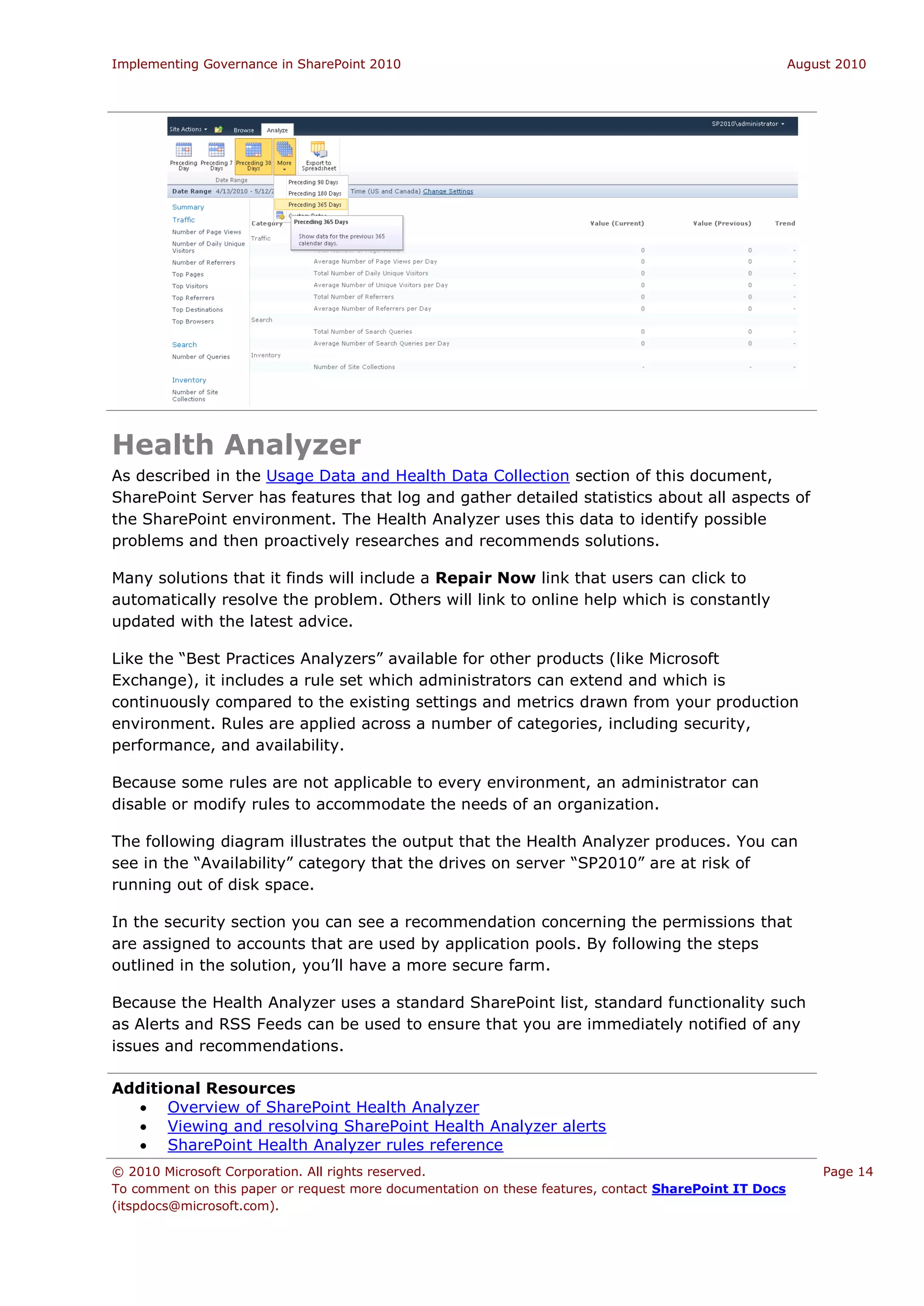 Implementing Governance in SharePoint 2010                                                             August 2010




Health Analyzer
As described in the Usage Data and Health Data Collection section of this document,
SharePoint Server has features that log and gather detailed statistics about all aspects of
the SharePoint environment. The Health Analyzer uses this data to identify possible
problems and then proactively researches and recommends solutions.

Many solutions that it finds will include a Repair Now link that users can click to
automatically resolve the problem. Others will link to online help which is constantly
updated with the latest advice.

Like the “Best Practices Analyzers” available for other products (like Microsoft
Exchange), it includes a rule set which administrators can extend and which is
continuously compared to the existing settings and metrics drawn from your production
environment. Rules are applied across a number of categories, including security,
performance, and availability.

Because some rules are not applicable to every environment, an administrator can
disable or modify rules to accommodate the needs of an organization.

The following diagram illustrates the output that the Health Analyzer produces. You can
see in the “Availability” category that the drives on server “SP2010” are at risk of
running out of disk space.

In the security section you can see a recommendation concerning the permissions that
are assigned to accounts that are used by application pools. By following the steps
outlined in the solution, you’ll have a more secure farm.

Because the Health Analyzer uses a standard SharePoint list, standard functionality such
as Alerts and RSS Feeds can be used to ensure that you are immediately notified of any
issues and recommendations.

Additional Resources
   Overview of SharePoint Health Analyzer
   Viewing and resolving SharePoint Health Analyzer alerts
   SharePoint Health Analyzer rules reference
© 2010 Microsoft Corporation. All rights reserved.                                                         Page 14
To comment on this paper or request more documentation on these features, contact SharePoint IT Docs
(itspdocs@microsoft.com).
 