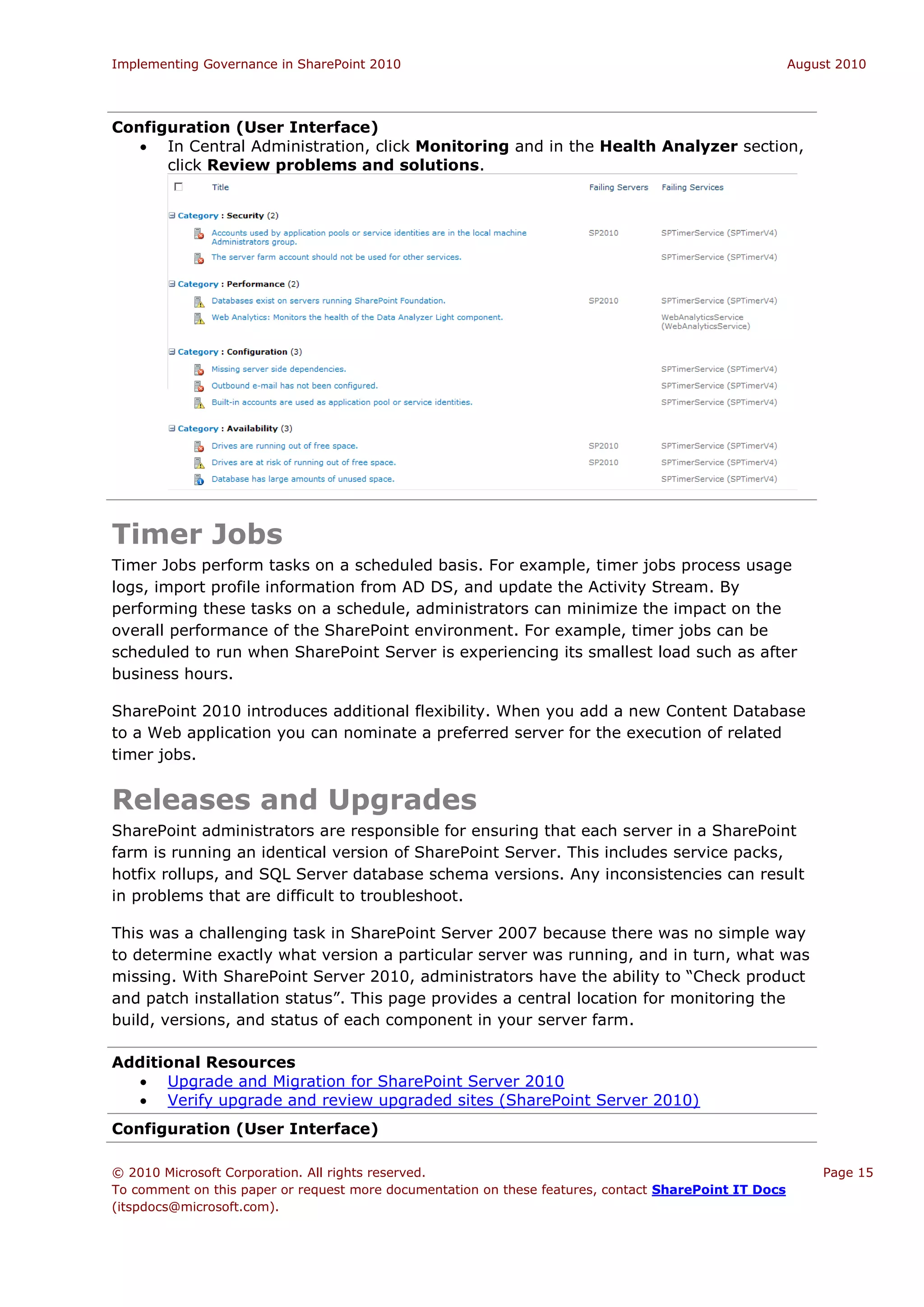 Implementing Governance in SharePoint 2010                                                             August 2010




Configuration (User Interface)
    In Central Administration, click Monitoring and in the Health Analyzer section,
      click Review problems and solutions.




Timer Jobs
Timer Jobs perform tasks on a scheduled basis. For example, timer jobs process usage
logs, import profile information from AD DS, and update the Activity Stream. By
performing these tasks on a schedule, administrators can minimize the impact on the
overall performance of the SharePoint environment. For example, timer jobs can be
scheduled to run when SharePoint Server is experiencing its smallest load such as after
business hours.

SharePoint 2010 introduces additional flexibility. When you add a new Content Database
to a Web application you can nominate a preferred server for the execution of related
timer jobs.


Releases and Upgrades
SharePoint administrators are responsible for ensuring that each server in a SharePoint
farm is running an identical version of SharePoint Server. This includes service packs,
hotfix rollups, and SQL Server database schema versions. Any inconsistencies can result
in problems that are difficult to troubleshoot.

This was a challenging task in SharePoint Server 2007 because there was no simple way
to determine exactly what version a particular server was running, and in turn, what was
missing. With SharePoint Server 2010, administrators have the ability to “Check product
and patch installation status”. This page provides a central location for monitoring the
build, versions, and status of each component in your server farm.

Additional Resources
   Upgrade and Migration for SharePoint Server 2010
   Verify upgrade and review upgraded sites (SharePoint Server 2010)
Configuration (User Interface)

© 2010 Microsoft Corporation. All rights reserved.                                                         Page 15
To comment on this paper or request more documentation on these features, contact SharePoint IT Docs
(itspdocs@microsoft.com).
 