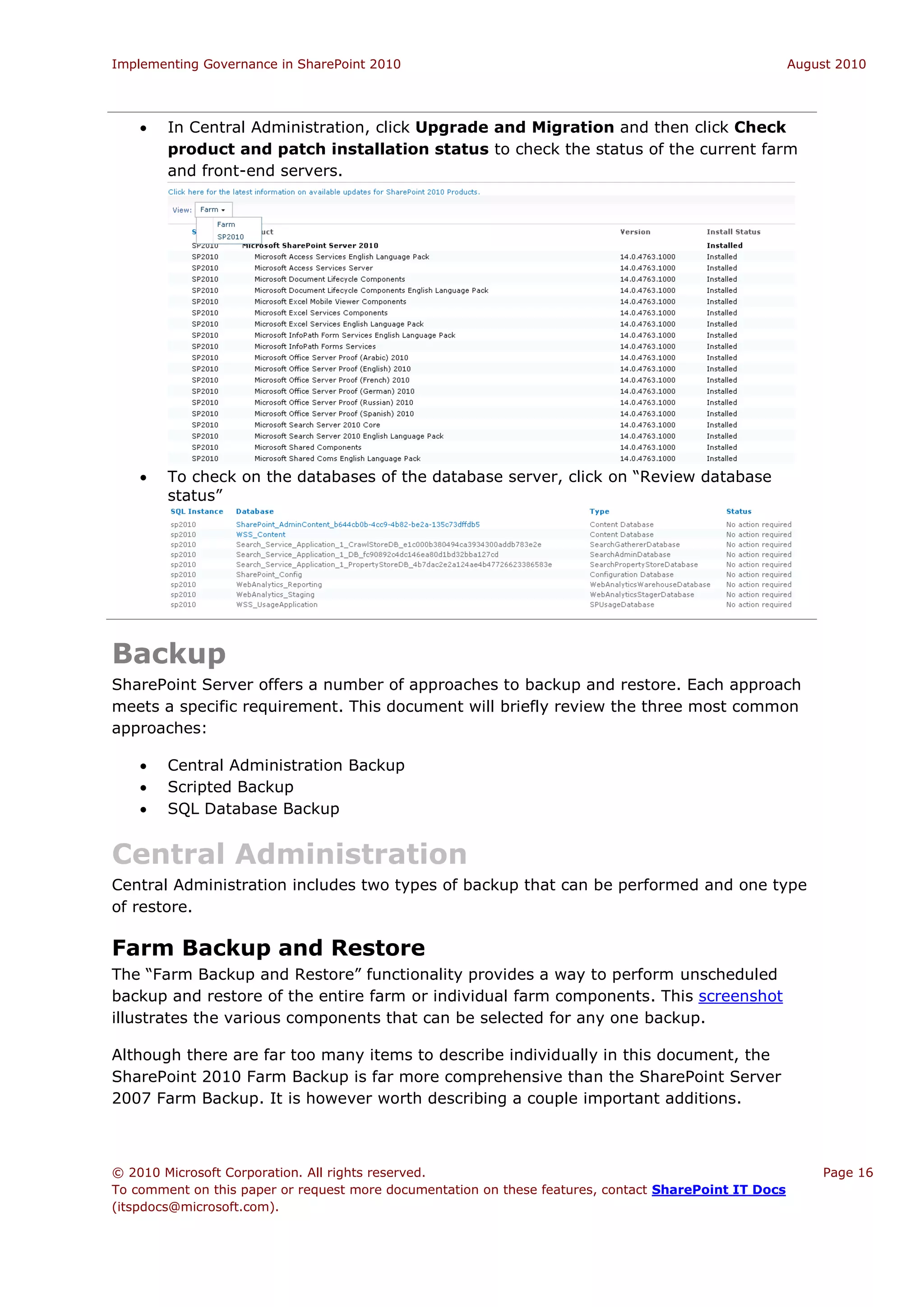 Implementing Governance in SharePoint 2010                                                             August 2010




       In Central Administration, click Upgrade and Migration and then click Check
        product and patch installation status to check the status of the current farm
        and front-end servers.




       To check on the databases of the database server, click on “Review database
        status”




Backup
SharePoint Server offers a number of approaches to backup and restore. Each approach
meets a specific requirement. This document will briefly review the three most common
approaches:

       Central Administration Backup
       Scripted Backup
       SQL Database Backup


Central Administration
Central Administration includes two types of backup that can be performed and one type
of restore.

Farm Backup and Restore
The “Farm Backup and Restore” functionality provides a way to perform unscheduled
backup and restore of the entire farm or individual farm components. This screenshot
illustrates the various components that can be selected for any one backup.

Although there are far too many items to describe individually in this document, the
SharePoint 2010 Farm Backup is far more comprehensive than the SharePoint Server
2007 Farm Backup. It is however worth describing a couple important additions.



© 2010 Microsoft Corporation. All rights reserved.                                                         Page 16
To comment on this paper or request more documentation on these features, contact SharePoint IT Docs
(itspdocs@microsoft.com).
 