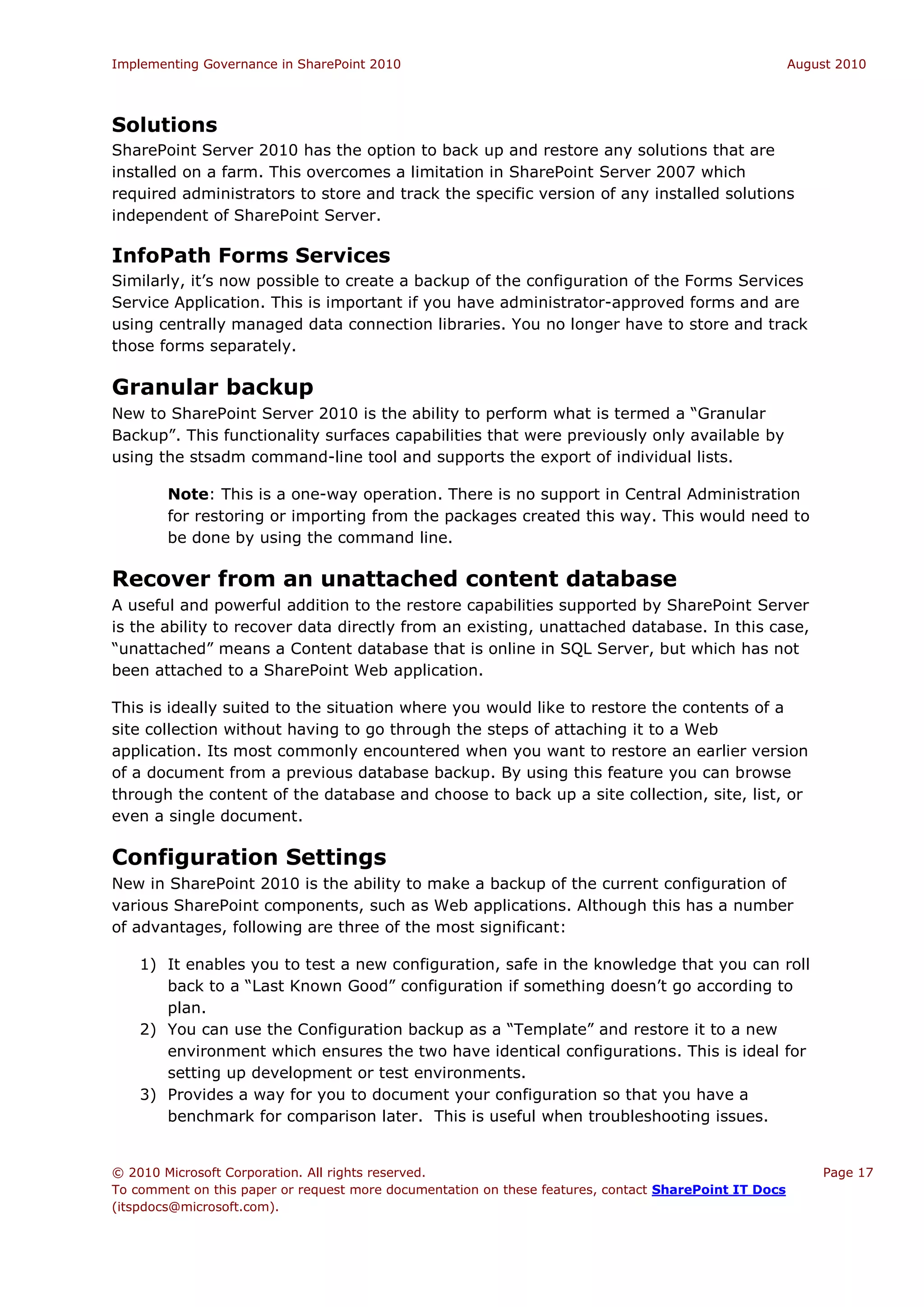 Implementing Governance in SharePoint 2010                                                             August 2010




Solutions
SharePoint Server 2010 has the option to back up and restore any solutions that are
installed on a farm. This overcomes a limitation in SharePoint Server 2007 which
required administrators to store and track the specific version of any installed solutions
independent of SharePoint Server.

InfoPath Forms Services
Similarly, it’s now possible to create a backup of the configuration of the Forms Services
Service Application. This is important if you have administrator-approved forms and are
using centrally managed data connection libraries. You no longer have to store and track
those forms separately.

Granular backup
New to SharePoint Server 2010 is the ability to perform what is termed a “Granular
Backup”. This functionality surfaces capabilities that were previously only available by
using the stsadm command-line tool and supports the export of individual lists.

        Note: This is a one-way operation. There is no support in Central Administration
        for restoring or importing from the packages created this way. This would need to
        be done by using the command line.

Recover from an unattached content database
A useful and powerful addition to the restore capabilities supported by SharePoint Server
is the ability to recover data directly from an existing, unattached database. In this case,
“unattached” means a Content database that is online in SQL Server, but which has not
been attached to a SharePoint Web application.

This is ideally suited to the situation where you would like to restore the contents of a
site collection without having to go through the steps of attaching it to a Web
application. Its most commonly encountered when you want to restore an earlier version
of a document from a previous database backup. By using this feature you can browse
through the content of the database and choose to back up a site collection, site, list, or
even a single document.

Configuration Settings
New in SharePoint 2010 is the ability to make a backup of the current configuration of
various SharePoint components, such as Web applications. Although this has a number
of advantages, following are three of the most significant:

    1) It enables you to test a new configuration, safe in the knowledge that you can roll
       back to a “Last Known Good” configuration if something doesn’t go according to
       plan.
    2) You can use the Configuration backup as a “Template” and restore it to a new
       environment which ensures the two have identical configurations. This is ideal for
       setting up development or test environments.
    3) Provides a way for you to document your configuration so that you have a
       benchmark for comparison later. This is useful when troubleshooting issues.


© 2010 Microsoft Corporation. All rights reserved.                                                         Page 17
To comment on this paper or request more documentation on these features, contact SharePoint IT Docs
(itspdocs@microsoft.com).
 