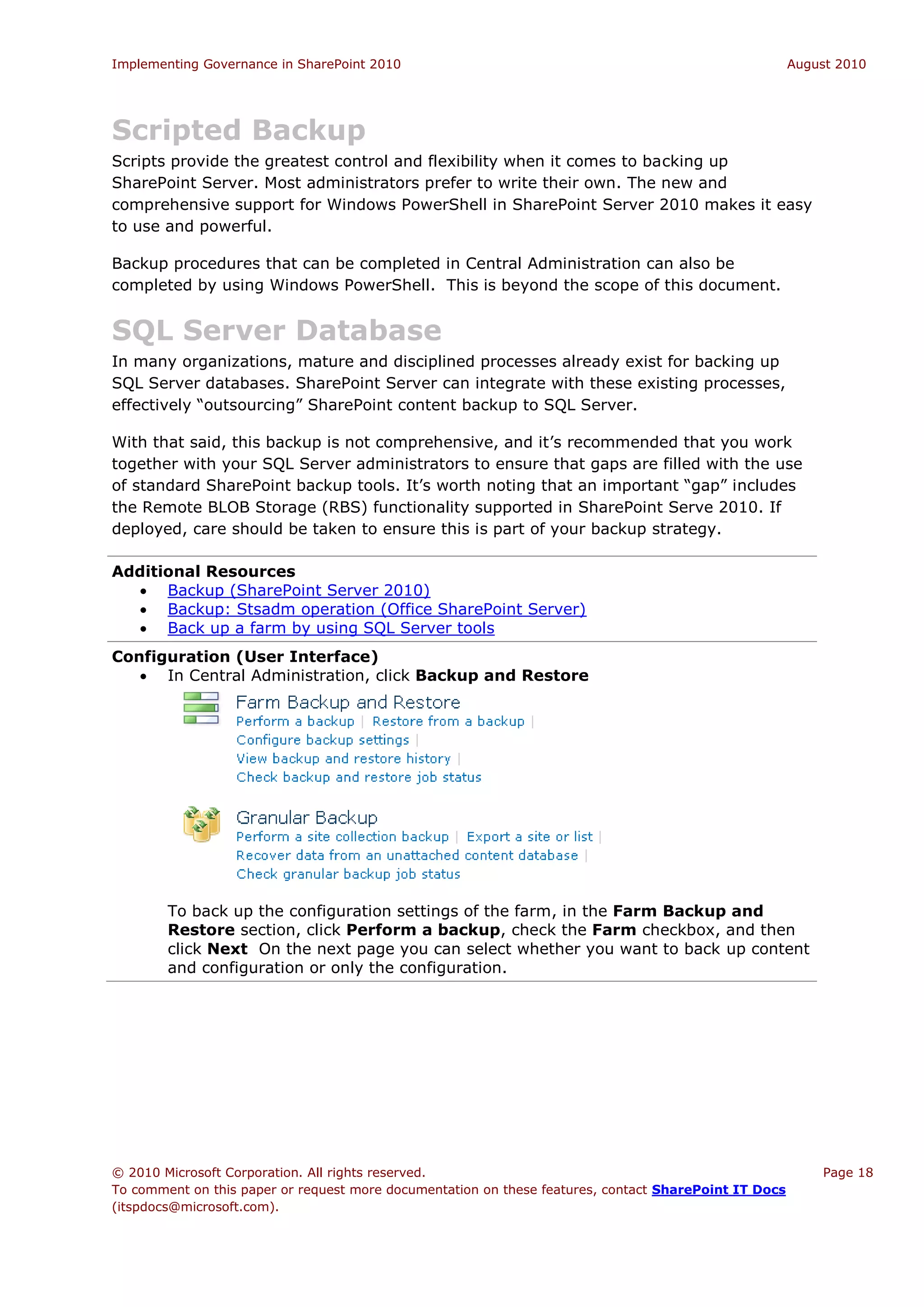 Implementing Governance in SharePoint 2010                                                             August 2010




Scripted Backup
Scripts provide the greatest control and flexibility when it comes to backing up
SharePoint Server. Most administrators prefer to write their own. The new and
comprehensive support for Windows PowerShell in SharePoint Server 2010 makes it easy
to use and powerful.

Backup procedures that can be completed in Central Administration can also be
completed by using Windows PowerShell. This is beyond the scope of this document.


SQL Server Database
In many organizations, mature and disciplined processes already exist for backing up
SQL Server databases. SharePoint Server can integrate with these existing processes,
effectively “outsourcing” SharePoint content backup to SQL Server.

With that said, this backup is not comprehensive, and it’s recommended that you work
together with your SQL Server administrators to ensure that gaps are filled with the use
of standard SharePoint backup tools. It’s worth noting that an important “gap” includes
the Remote BLOB Storage (RBS) functionality supported in SharePoint Serve 2010. If
deployed, care should be taken to ensure this is part of your backup strategy.

Additional Resources
   Backup (SharePoint Server 2010)
   Backup: Stsadm operation (Office SharePoint Server)
   Back up a farm by using SQL Server tools
Configuration (User Interface)
    In Central Administration, click Backup and Restore




        To back up the configuration settings of the farm, in the Farm Backup and
        Restore section, click Perform a backup, check the Farm checkbox, and then
        click Next On the next page you can select whether you want to back up content
        and configuration or only the configuration.




© 2010 Microsoft Corporation. All rights reserved.                                                         Page 18
To comment on this paper or request more documentation on these features, contact SharePoint IT Docs
(itspdocs@microsoft.com).
 