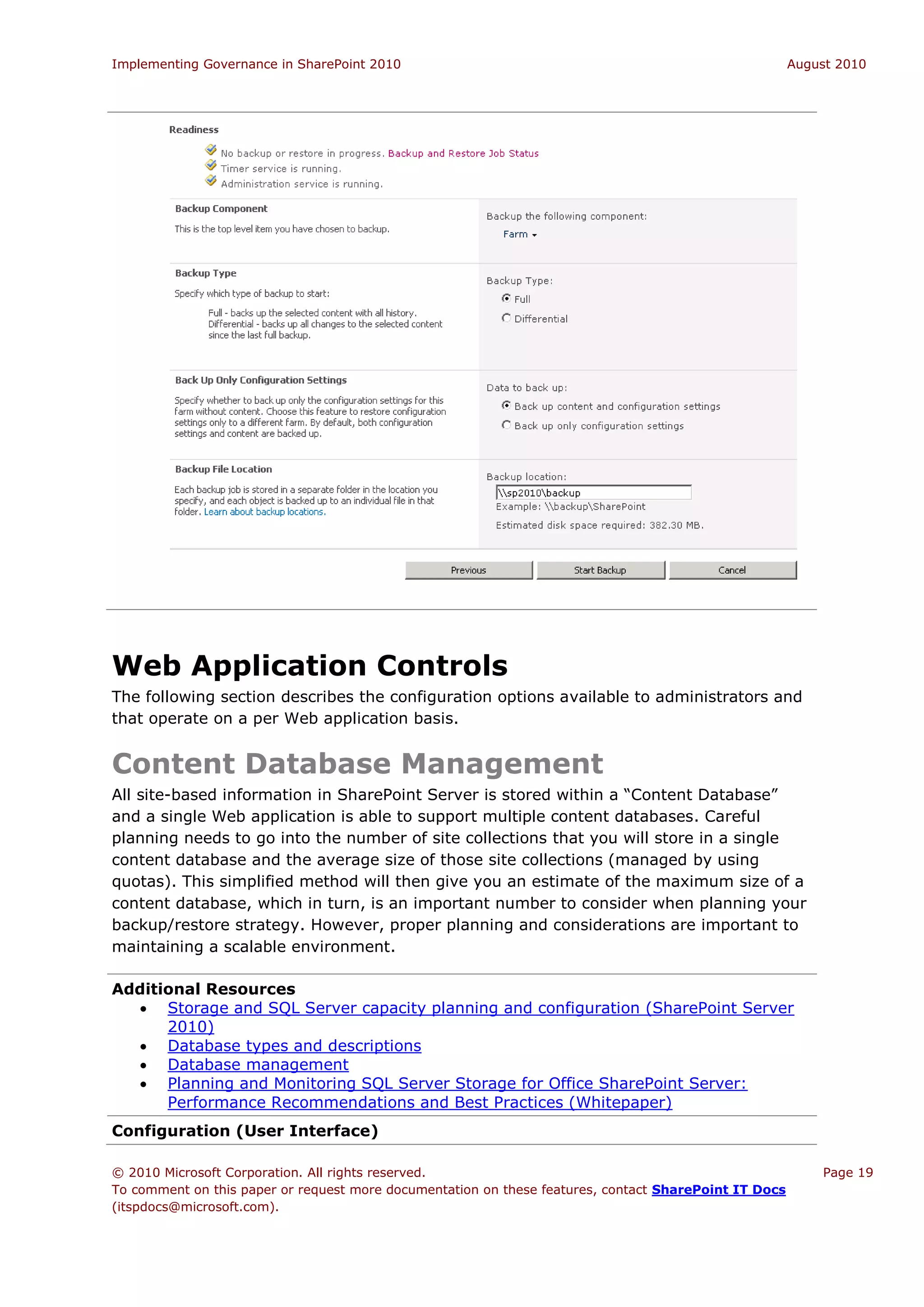 Implementing Governance in SharePoint 2010                                                             August 2010




Web Application Controls
The following section describes the configuration options available to administrators and
that operate on a per Web application basis.


Content Database Management
All site-based information in SharePoint Server is stored within a “Content Database”
and a single Web application is able to support multiple content databases. Careful
planning needs to go into the number of site collections that you will store in a single
content database and the average size of those site collections (managed by using
quotas). This simplified method will then give you an estimate of the maximum size of a
content database, which in turn, is an important number to consider when planning your
backup/restore strategy. However, proper planning and considerations are important to
maintaining a scalable environment.

Additional Resources
   Storage and SQL Server capacity planning and configuration (SharePoint Server
      2010)
   Database types and descriptions
   Database management
   Planning and Monitoring SQL Server Storage for Office SharePoint Server:
      Performance Recommendations and Best Practices (Whitepaper)
Configuration (User Interface)

© 2010 Microsoft Corporation. All rights reserved.                                                         Page 19
To comment on this paper or request more documentation on these features, contact SharePoint IT Docs
(itspdocs@microsoft.com).
 