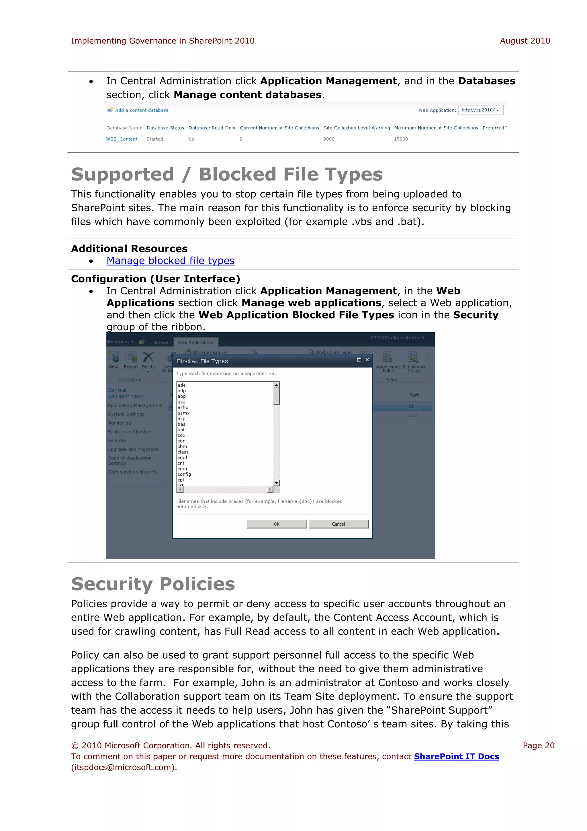 Implementing Governance in SharePoint 2010                                                             August 2010




       In Central Administration click Application Management, and in the Databases
        section, click Manage content databases.




Supported / Blocked File Types
This functionality enables you to stop certain file types from being uploaded to
SharePoint sites. The main reason for this functionality is to enforce security by blocking
files which have commonly been exploited (for example .vbs and .bat).

Additional Resources
   Manage blocked file types
Configuration (User Interface)
    In Central Administration click Application Management, in the Web
      Applications section click Manage web applications, select a Web application,
      and then click the Web Application Blocked File Types icon in the Security
      group of the ribbon.




Security Policies
Policies provide a way to permit or deny access to specific user accounts throughout an
entire Web application. For example, by default, the Content Access Account, which is
used for crawling content, has Full Read access to all content in each Web application.

Policy can also be used to grant support personnel full access to the specific Web
applications they are responsible for, without the need to give them administrative
access to the farm. For example, John is an administrator at Contoso and works closely
with the Collaboration support team on its Team Site deployment. To ensure the support
team has the access it needs to help users, John has given the “SharePoint Support”
group full control of the Web applications that host Contoso’ s team sites. By taking this

© 2010 Microsoft Corporation. All rights reserved.                                                         Page 20
To comment on this paper or request more documentation on these features, contact SharePoint IT Docs
(itspdocs@microsoft.com).
 