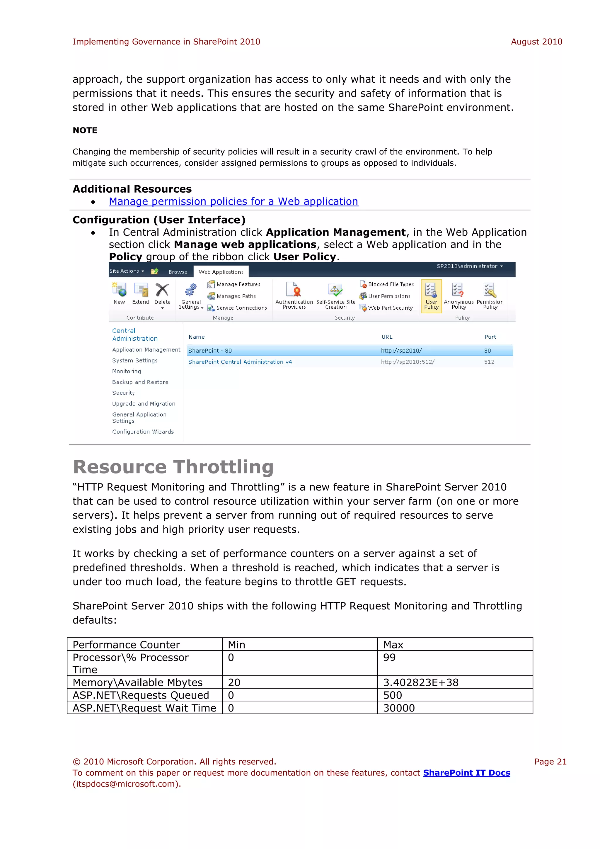 Implementing Governance in SharePoint 2010                                                                 August 2010



approach, the support organization has access to only what it needs and with only the
permissions that it needs. This ensures the security and safety of information that is
stored in other Web applications that are hosted on the same SharePoint environment.

NOTE

Changing the membership of security policies will result in a security crawl of the environment. To help
mitigate such occurrences, consider assigned permissions to groups as opposed to individuals.


Additional Resources
   Manage permission policies for a Web application
Configuration (User Interface)
    In Central Administration click Application Management, in the Web Application
      section click Manage web applications, select a Web application and in the
      Policy group of the ribbon click User Policy.




Resource Throttling
“HTTP Request Monitoring and Throttling” is a new feature in SharePoint Server 2010
that can be used to control resource utilization within your server farm (on one or more
servers). It helps prevent a server from running out of required resources to serve
existing jobs and high priority user requests.

It works by checking a set of performance counters on a server against a set of
predefined thresholds. When a threshold is reached, which indicates that a server is
under too much load, the feature begins to throttle GET requests.

SharePoint Server 2010 ships with the following HTTP Request Monitoring and Throttling
defaults:

Performance Counter                   Min                                   Max
Processor% Processor                 0                                     99
Time
MemoryAvailable Mbytes               20                                    3.402823E+38
ASP.NETRequests Queued               0                                     500
ASP.NETRequest Wait Time             0                                     30000




© 2010 Microsoft Corporation. All rights reserved.                                                             Page 21
To comment on this paper or request more documentation on these features, contact SharePoint IT Docs
(itspdocs@microsoft.com).
 