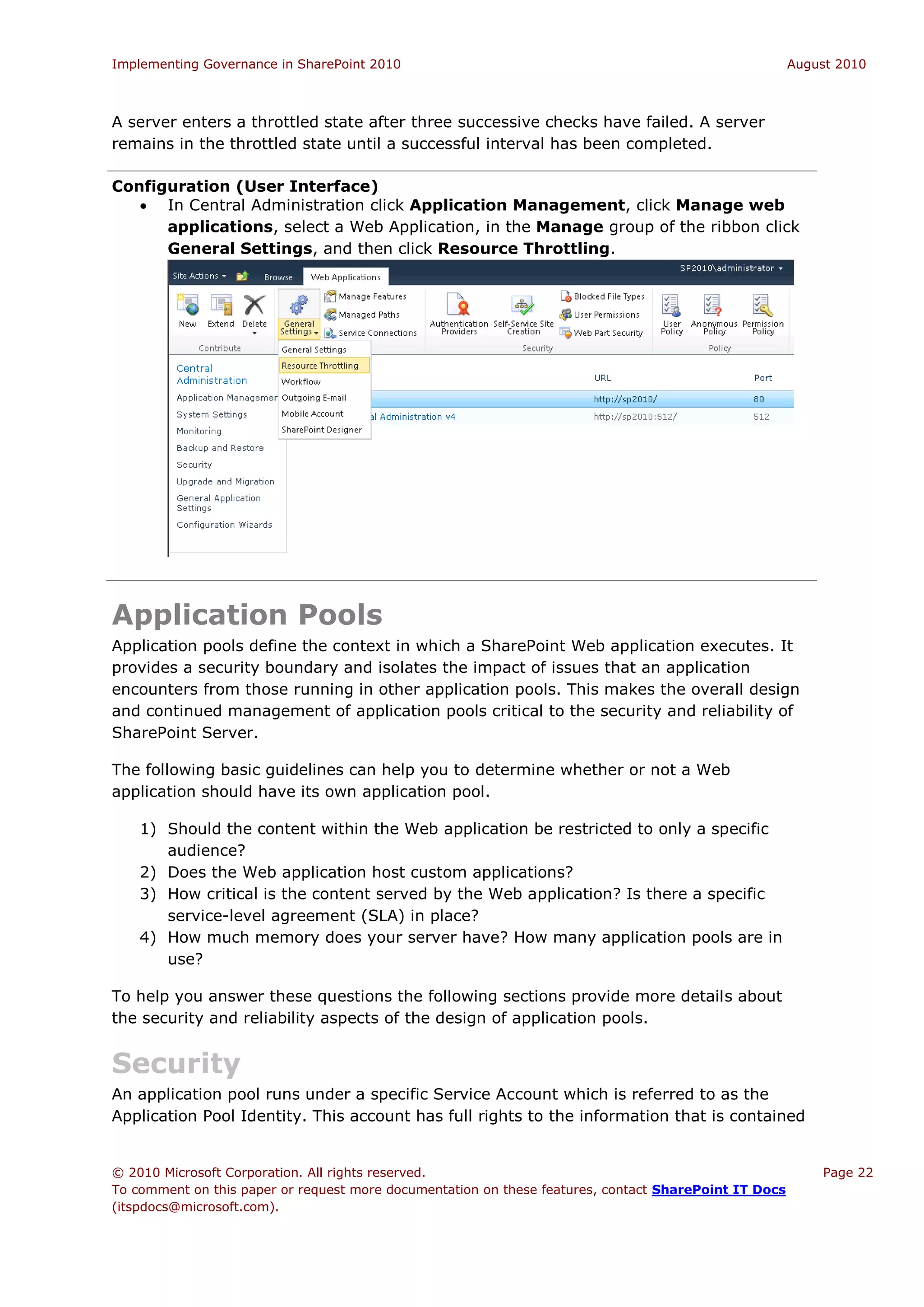 Implementing Governance in SharePoint 2010                                                             August 2010



A server enters a throttled state after three successive checks have failed. A server
remains in the throttled state until a successful interval has been completed.

Configuration (User Interface)
    In Central Administration click Application Management, click Manage web
      applications, select a Web Application, in the Manage group of the ribbon click
      General Settings, and then click Resource Throttling.




Application Pools
Application pools define the context in which a SharePoint Web application executes. It
provides a security boundary and isolates the impact of issues that an application
encounters from those running in other application pools. This makes the overall design
and continued management of application pools critical to the security and reliability of
SharePoint Server.

The following basic guidelines can help you to determine whether or not a Web
application should have its own application pool.

    1) Should the content within the Web application be restricted to only a specific
       audience?
    2) Does the Web application host custom applications?
    3) How critical is the content served by the Web application? Is there a specific
       service-level agreement (SLA) in place?
    4) How much memory does your server have? How many application pools are in
       use?

To help you answer these questions the following sections provide more details about
the security and reliability aspects of the design of application pools.


Security
An application pool runs under a specific Service Account which is referred to as the
Application Pool Identity. This account has full rights to the information that is contained


© 2010 Microsoft Corporation. All rights reserved.                                                         Page 22
To comment on this paper or request more documentation on these features, contact SharePoint IT Docs
(itspdocs@microsoft.com).
 