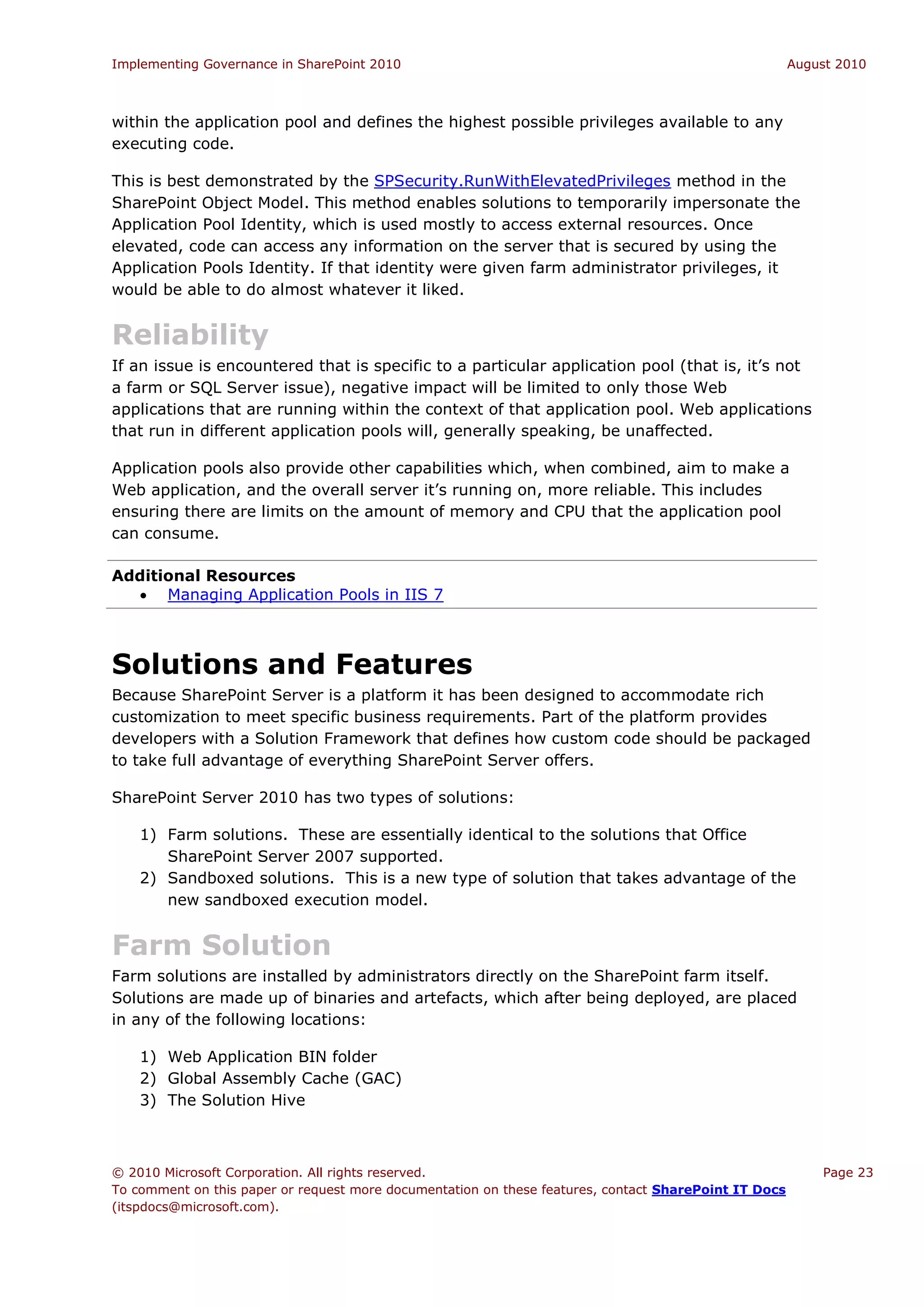 Implementing Governance in SharePoint 2010                                                             August 2010



within the application pool and defines the highest possible privileges available to any
executing code.

This is best demonstrated by the SPSecurity.RunWithElevatedPrivileges method in the
SharePoint Object Model. This method enables solutions to temporarily impersonate the
Application Pool Identity, which is used mostly to access external resources. Once
elevated, code can access any information on the server that is secured by using the
Application Pools Identity. If that identity were given farm administrator privileges, it
would be able to do almost whatever it liked.


Reliability
If an issue is encountered that is specific to a particular application pool (that is, it’s not
a farm or SQL Server issue), negative impact will be limited to only those Web
applications that are running within the context of that application pool. Web applications
that run in different application pools will, generally speaking, be unaffected.

Application pools also provide other capabilities which, when combined, aim to make a
Web application, and the overall server it’s running on, more reliable. This includes
ensuring there are limits on the amount of memory and CPU that the application pool
can consume.

Additional Resources
   Managing Application Pools in IIS 7



Solutions and Features
Because SharePoint Server is a platform it has been designed to accommodate rich
customization to meet specific business requirements. Part of the platform provides
developers with a Solution Framework that defines how custom code should be packaged
to take full advantage of everything SharePoint Server offers.

SharePoint Server 2010 has two types of solutions:

    1) Farm solutions. These are essentially identical to the solutions that Office
       SharePoint Server 2007 supported.
    2) Sandboxed solutions. This is a new type of solution that takes advantage of the
       new sandboxed execution model.


Farm Solution
Farm solutions are installed by administrators directly on the SharePoint farm itself.
Solutions are made up of binaries and artefacts, which after being deployed, are placed
in any of the following locations:

    1) Web Application BIN folder
    2) Global Assembly Cache (GAC)
    3) The Solution Hive



© 2010 Microsoft Corporation. All rights reserved.                                                         Page 23
To comment on this paper or request more documentation on these features, contact SharePoint IT Docs
(itspdocs@microsoft.com).
 