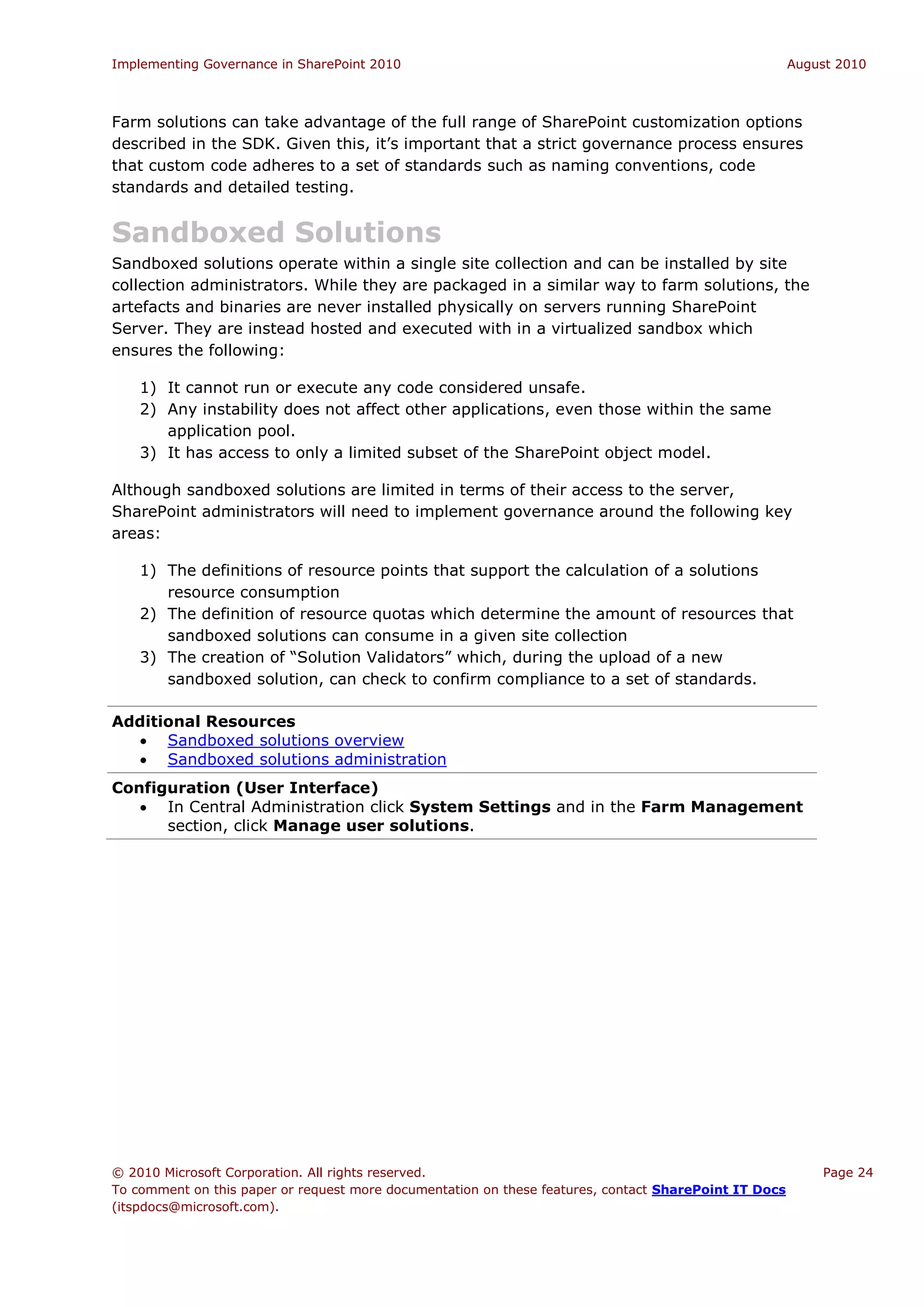 Implementing Governance in SharePoint 2010                                                             August 2010



Farm solutions can take advantage of the full range of SharePoint customization options
described in the SDK. Given this, it’s important that a strict governance process ensures
that custom code adheres to a set of standards such as naming conventions, code
standards and detailed testing.


Sandboxed Solutions
Sandboxed solutions operate within a single site collection and can be installed by site
collection administrators. While they are packaged in a similar way to farm solutions, the
artefacts and binaries are never installed physically on servers running SharePoint
Server. They are instead hosted and executed with in a virtualized sandbox which
ensures the following:

    1) It cannot run or execute any code considered unsafe.
    2) Any instability does not affect other applications, even those within the same
       application pool.
    3) It has access to only a limited subset of the SharePoint object model.

Although sandboxed solutions are limited in terms of their access to the server,
SharePoint administrators will need to implement governance around the following key
areas:

    1) The definitions of resource points that support the calculation of a solutions
       resource consumption
    2) The definition of resource quotas which determine the amount of resources that
       sandboxed solutions can consume in a given site collection
    3) The creation of “Solution Validators” which, during the upload of a new
       sandboxed solution, can check to confirm compliance to a set of standards.

Additional Resources
   Sandboxed solutions overview
   Sandboxed solutions administration
Configuration (User Interface)
    In Central Administration click System Settings and in the Farm Management
      section, click Manage user solutions.




© 2010 Microsoft Corporation. All rights reserved.                                                         Page 24
To comment on this paper or request more documentation on these features, contact SharePoint IT Docs
(itspdocs@microsoft.com).
 