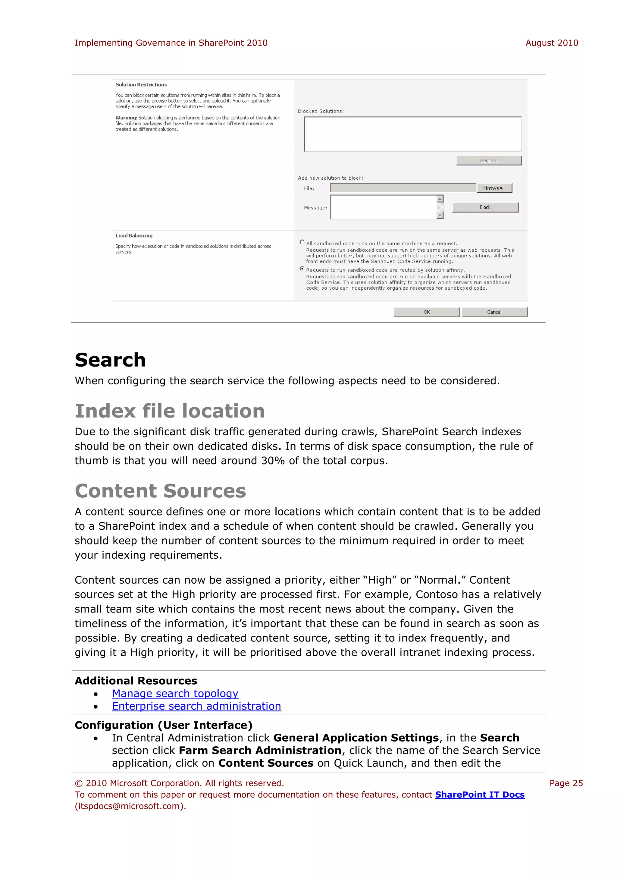 Implementing Governance in SharePoint 2010                                                             August 2010




Search
When configuring the search service the following aspects need to be considered.


Index file location
Due to the significant disk traffic generated during crawls, SharePoint Search indexes
should be on their own dedicated disks. In terms of disk space consumption, the rule of
thumb is that you will need around 30% of the total corpus.


Content Sources
A content source defines one or more locations which contain content that is to be added
to a SharePoint index and a schedule of when content should be crawled. Generally you
should keep the number of content sources to the minimum required in order to meet
your indexing requirements.

Content sources can now be assigned a priority, either “High” or “Normal.” Content
sources set at the High priority are processed first. For example, Contoso has a relatively
small team site which contains the most recent news about the company. Given the
timeliness of the information, it’s important that these can be found in search as soon as
possible. By creating a dedicated content source, setting it to index frequently, and
giving it a High priority, it will be prioritised above the overall intranet indexing process.

Additional Resources
   Manage search topology
   Enterprise search administration
Configuration (User Interface)
    In Central Administration click General Application Settings, in the Search
      section click Farm Search Administration, click the name of the Search Service
      application, click on Content Sources on Quick Launch, and then edit the
© 2010 Microsoft Corporation. All rights reserved.                                                         Page 25
To comment on this paper or request more documentation on these features, contact SharePoint IT Docs
(itspdocs@microsoft.com).
 
