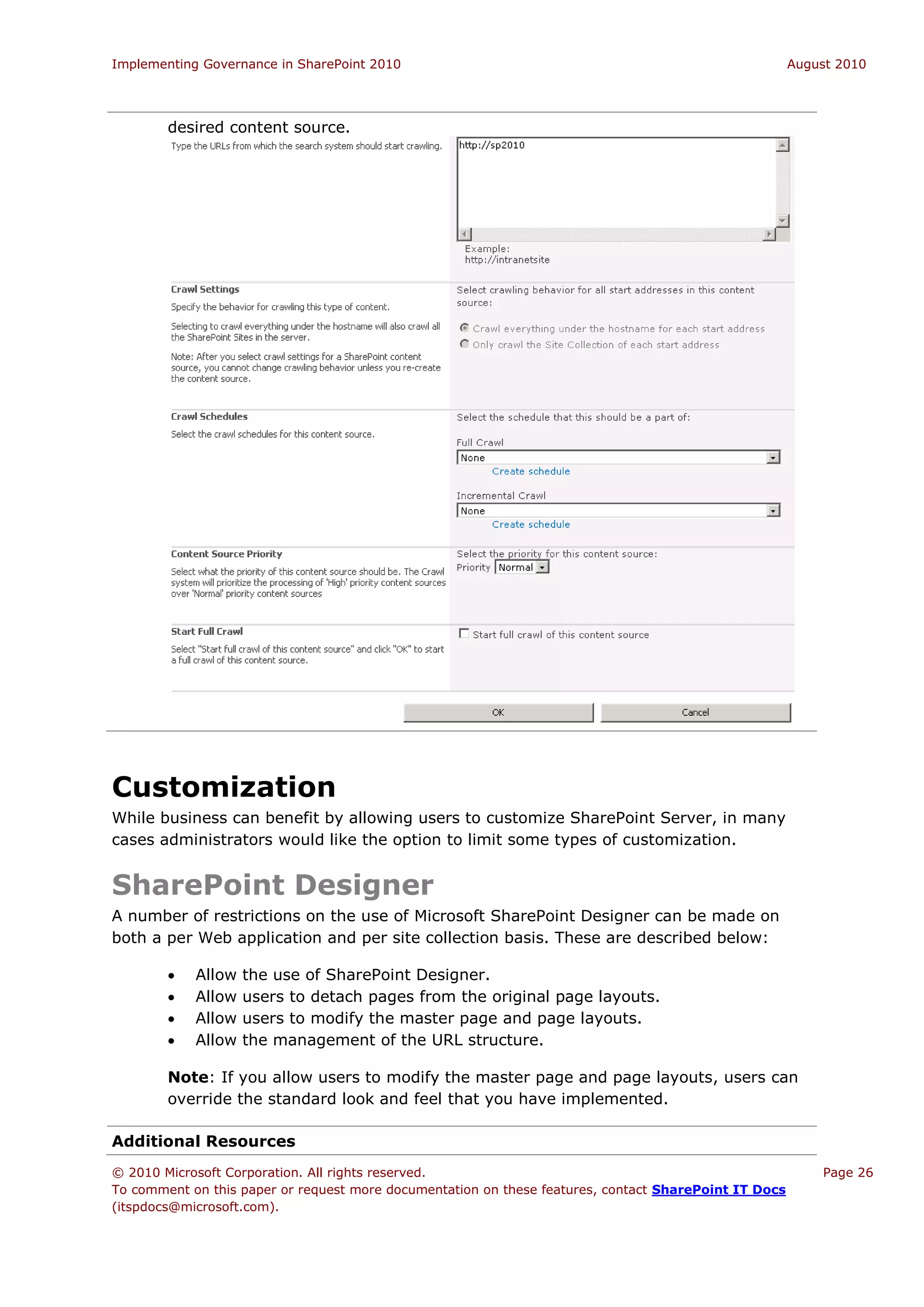 Implementing Governance in SharePoint 2010                                                             August 2010




        desired content source.




Customization
While business can benefit by allowing users to customize SharePoint Server, in many
cases administrators would like the option to limit some types of customization.


SharePoint Designer
A number of restrictions on the use of Microsoft SharePoint Designer can be made on
both a per Web application and per site collection basis. These are described below:

           Allow   the use of SharePoint Designer.
           Allow   users to detach pages from the original page layouts.
           Allow   users to modify the master page and page layouts.
           Allow   the management of the URL structure.

        Note: If you allow users to modify the master page and page layouts, users can
        override the standard look and feel that you have implemented.

Additional Resources
© 2010 Microsoft Corporation. All rights reserved.                                                         Page 26
To comment on this paper or request more documentation on these features, contact SharePoint IT Docs
(itspdocs@microsoft.com).
 