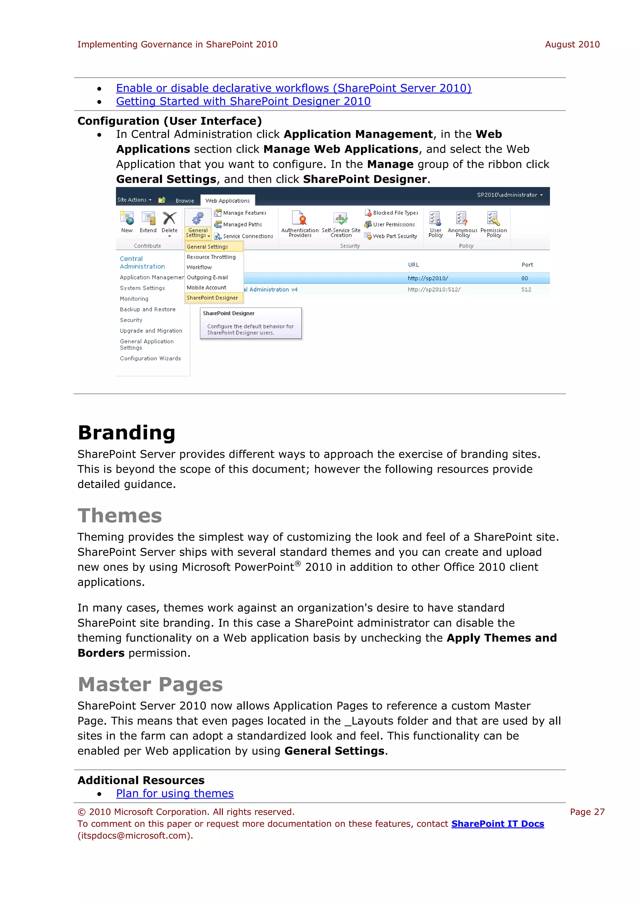 Implementing Governance in SharePoint 2010                                                             August 2010




       Enable or disable declarative workflows (SharePoint Server 2010)
       Getting Started with SharePoint Designer 2010
Configuration (User Interface)
    In Central Administration click Application Management, in the Web
      Applications section click Manage Web Applications, and select the Web
      Application that you want to configure. In the Manage group of the ribbon click
      General Settings, and then click SharePoint Designer.




Branding
SharePoint Server provides different ways to approach the exercise of branding sites.
This is beyond the scope of this document; however the following resources provide
detailed guidance.


Themes
Theming provides the simplest way of customizing the look and feel of a SharePoint site.
SharePoint Server ships with several standard themes and you can create and upload
new ones by using Microsoft PowerPoint® 2010 in addition to other Office 2010 client
applications.

In many cases, themes work against an organization's desire to have standard
SharePoint site branding. In this case a SharePoint administrator can disable the
theming functionality on a Web application basis by unchecking the Apply Themes and
Borders permission.


Master Pages
SharePoint Server 2010 now allows Application Pages to reference a custom Master
Page. This means that even pages located in the _Layouts folder and that are used by all
sites in the farm can adopt a standardized look and feel. This functionality can be
enabled per Web application by using General Settings.

Additional Resources
   Plan for using themes
© 2010 Microsoft Corporation. All rights reserved.                                                         Page 27
To comment on this paper or request more documentation on these features, contact SharePoint IT Docs
(itspdocs@microsoft.com).
 