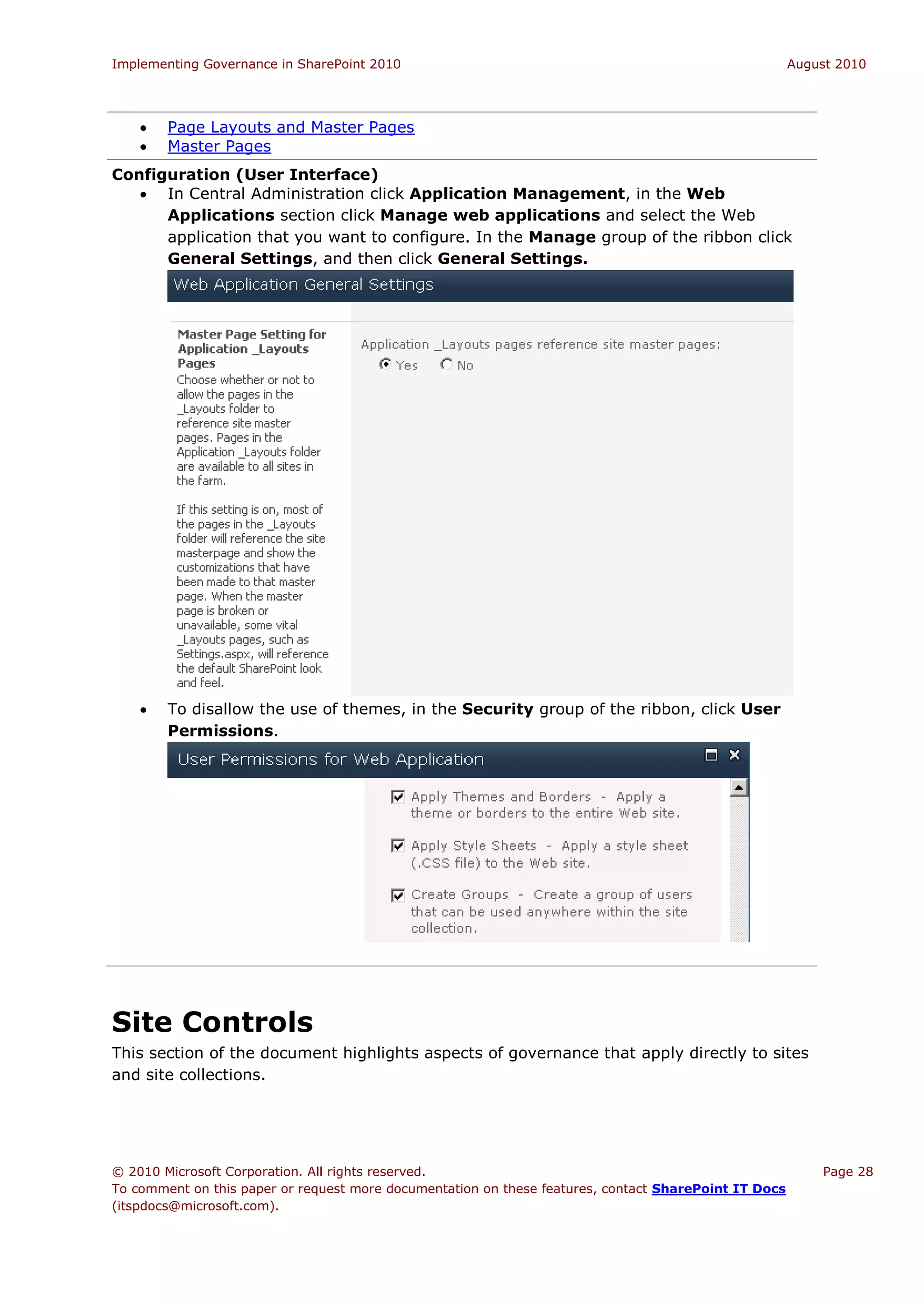 Implementing Governance in SharePoint 2010                                                             August 2010




       Page Layouts and Master Pages
       Master Pages
Configuration (User Interface)
    In Central Administration click Application Management, in the Web
      Applications section click Manage web applications and select the Web
      application that you want to configure. In the Manage group of the ribbon click
      General Settings, and then click General Settings.




       To disallow the use of themes, in the Security group of the ribbon, click User
        Permissions.




Site Controls
This section of the document highlights aspects of governance that apply directly to sites
and site collections.




© 2010 Microsoft Corporation. All rights reserved.                                                         Page 28
To comment on this paper or request more documentation on these features, contact SharePoint IT Docs
(itspdocs@microsoft.com).
 