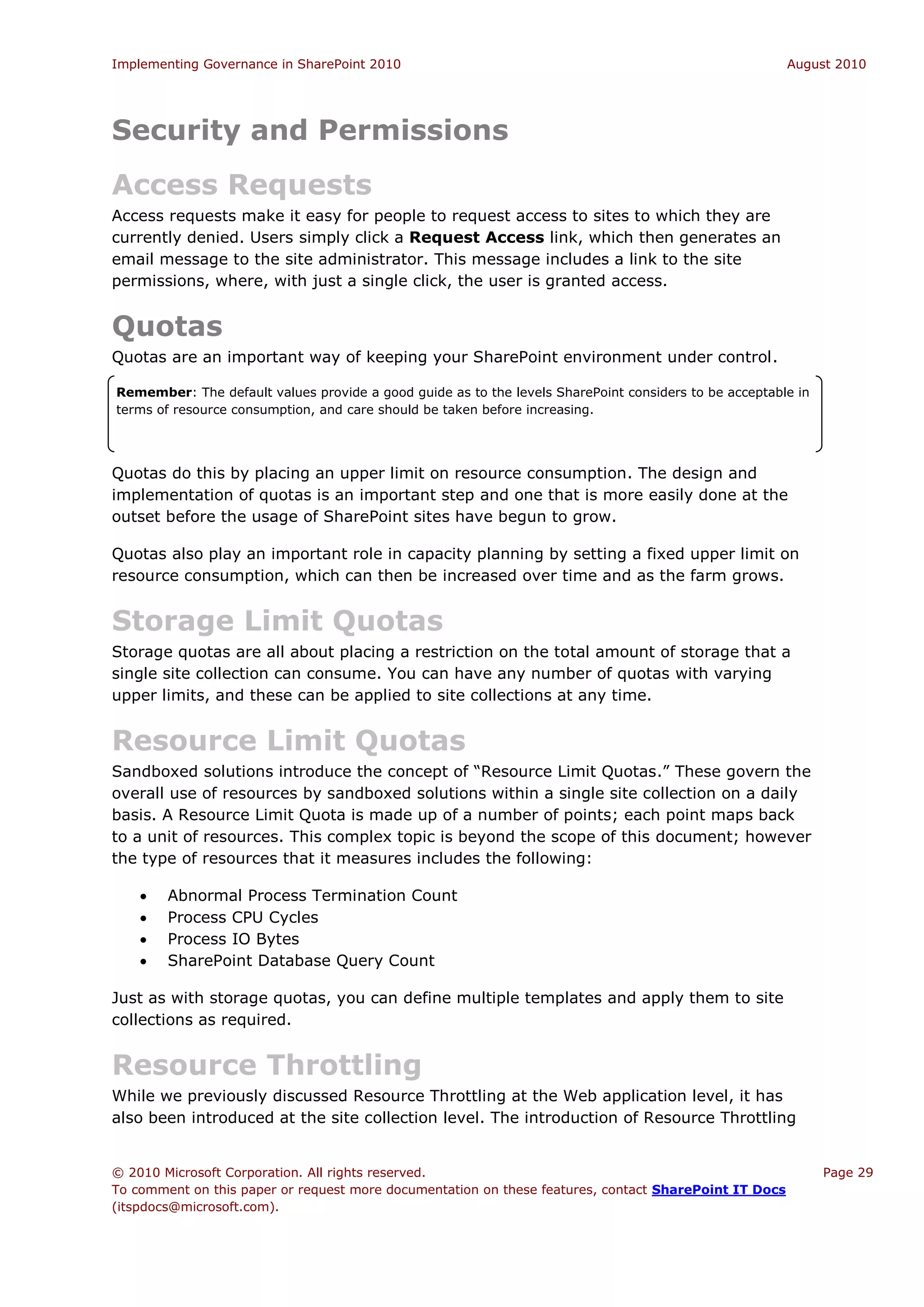Implementing Governance in SharePoint 2010                                                             August 2010




Security and Permissions
Access Requests
Access requests make it easy for people to request access to sites to which they are
currently denied. Users simply click a Request Access link, which then generates an
email message to the site administrator. This message includes a link to the site
permissions, where, with just a single click, the user is granted access.


Quotas
Quotas are an important way of keeping your SharePoint environment under control.

Remember: The default values provide a good guide as to the levels SharePoint considers to be acceptable in
terms of resource consumption, and care should be taken before increasing.




Quotas do this by placing an upper limit on resource consumption. The design and
implementation of quotas is an important step and one that is more easily done at the
outset before the usage of SharePoint sites have begun to grow.

Quotas also play an important role in capacity planning by setting a fixed upper limit on
resource consumption, which can then be increased over time and as the farm grows.


Storage Limit Quotas
Storage quotas are all about placing a restriction on the total amount of storage that a
single site collection can consume. You can have any number of quotas with varying
upper limits, and these can be applied to site collections at any time.


Resource Limit Quotas
Sandboxed solutions introduce the concept of “Resource Limit Quotas.” These govern the
overall use of resources by sandboxed solutions within a single site collection on a daily
basis. A Resource Limit Quota is made up of a number of points; each point maps back
to a unit of resources. This complex topic is beyond the scope of this document; however
the type of resources that it measures includes the following:

       Abnormal Process Termination Count
       Process CPU Cycles
       Process IO Bytes
       SharePoint Database Query Count

Just as with storage quotas, you can define multiple templates and apply them to site
collections as required.


Resource Throttling
While we previously discussed Resource Throttling at the Web application level, it has
also been introduced at the site collection level. The introduction of Resource Throttling


© 2010 Microsoft Corporation. All rights reserved.                                                            Page 29
To comment on this paper or request more documentation on these features, contact SharePoint IT Docs
(itspdocs@microsoft.com).
 